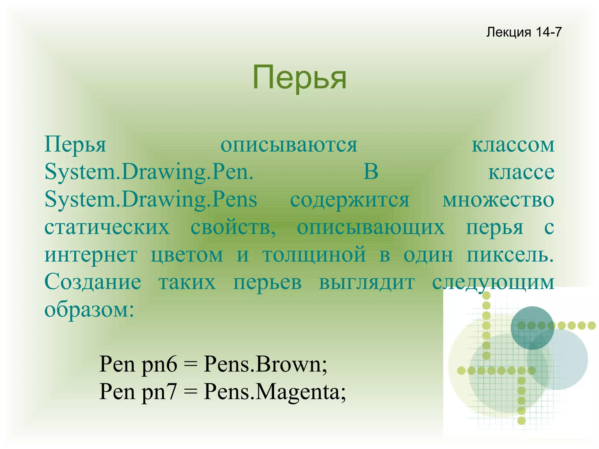 Лекция 14-7

Перья
Перья
описываются
классом
System.Drawing.Pen.
В
классе
System.Drawing.Pens содержится множество
статических свойств, описывающих перья с
интернет цветом и толщиной в один пиксель.
Создание таких перьев выглядит следующим
образом:
Pen pn6 = Pens.Brown;
Pen pn7 = Pens.Magenta;

 