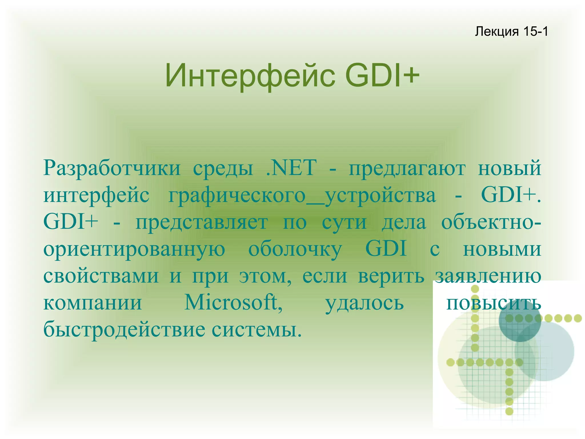 Лекция 15-1

Интерфейс GDI+
Разработчики среды .NET - предлагают новый
интерфейс графического устройства - GDI+.
GDI+ - представляет по сути дела объектноориентированную оболочку GDI с новыми
свойствами и при этом, если верить заявлению
компании
Microsoft,
удалось
повысить
быстродействие системы.

 