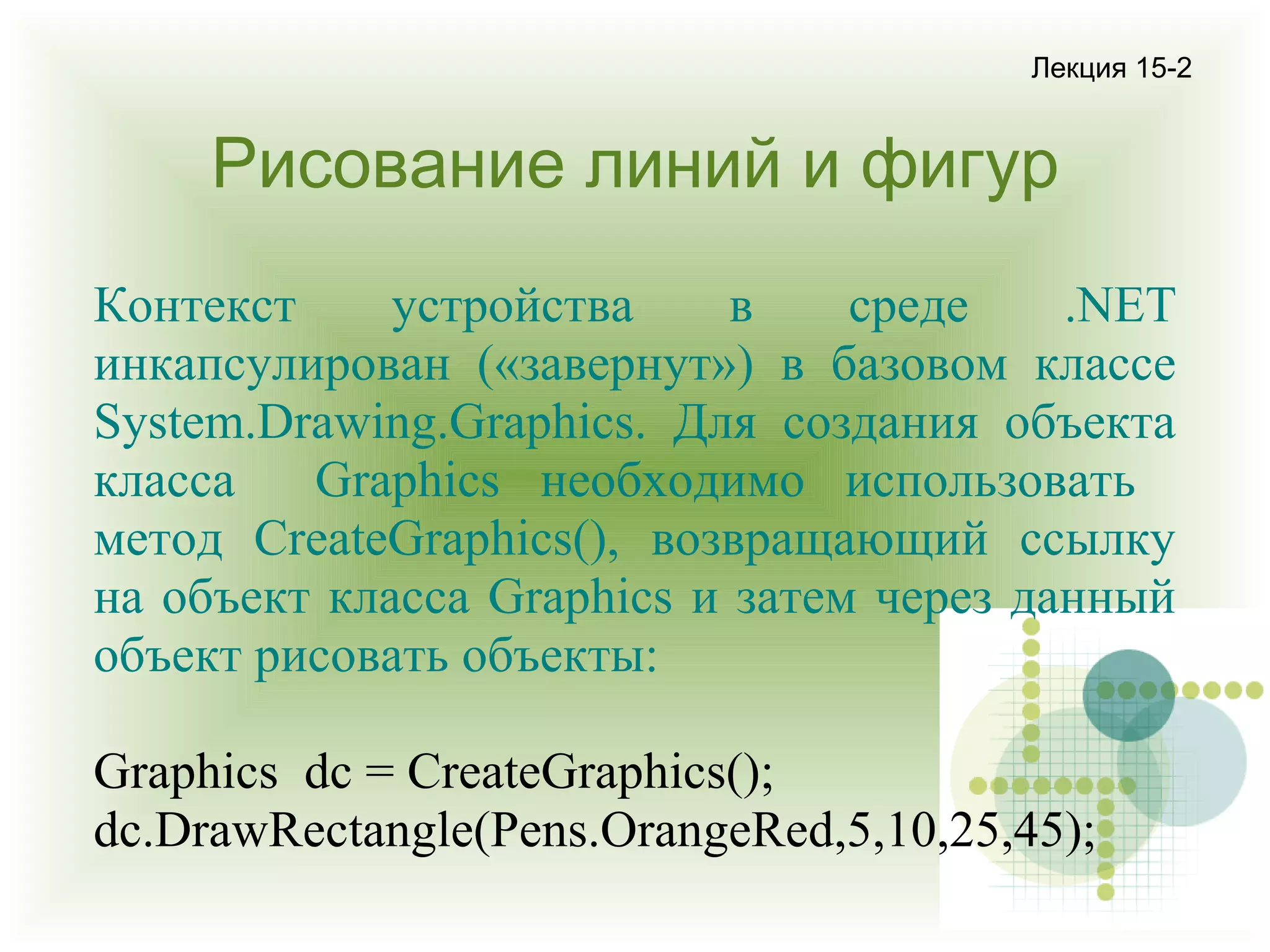 Лекция 15-2

Рисование линий и фигур
Контекст
устройства
в
среде
.NET
инкапсулирован («завернут») в базовом классе
System.Drawing.Graphics. Для создания объекта
класса
Graphics необходимо использовать
метод CreateGraphics(), возвращающий ссылку
на объект класса Graphics и затем через данный
объект рисовать объекты:
Graphics dc = CreateGraphics();
dc.DrawRectangle(Pens.OrangeRed,5,10,25,45);

 