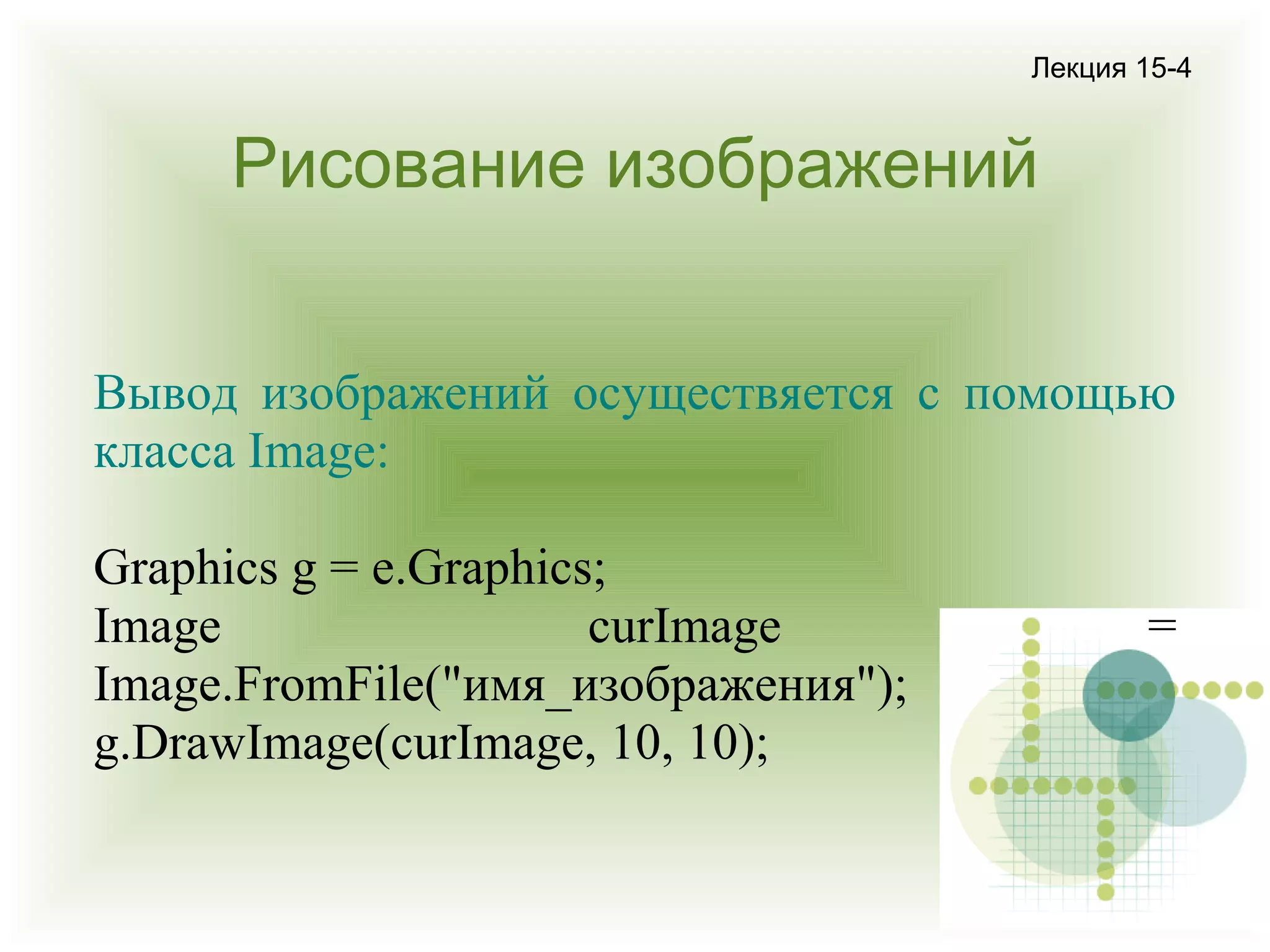 Лекция 15-4

Рисование изображений
Вывод изображений осуществяется с помощью
класса Image:
Graphics g = e.Graphics;
Image
curImage
Image.FromFile("имя_изображения");
g.DrawImage(curImage, 10, 10);

=

 