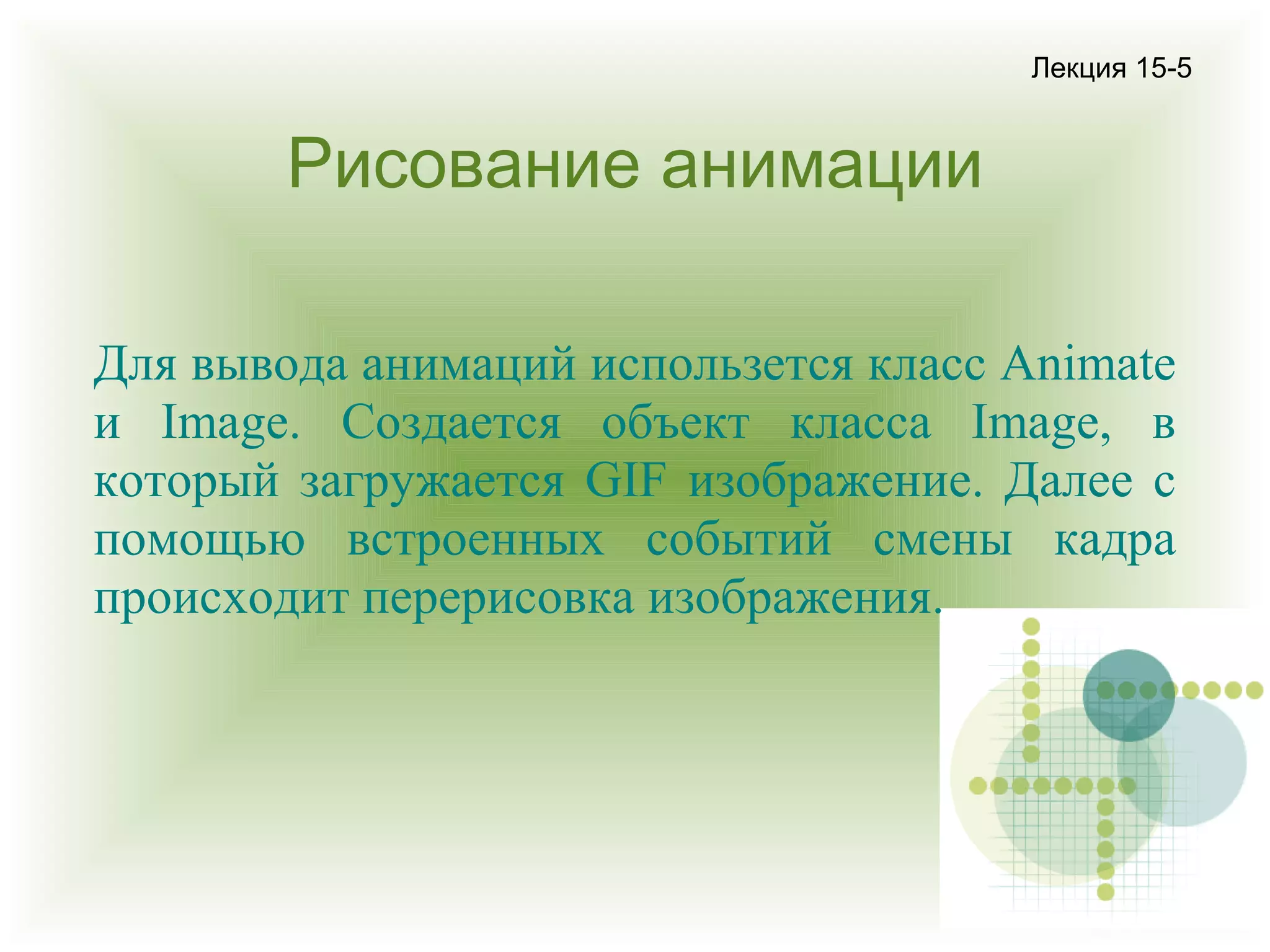 Лекция 15-5

Рисование анимации
Для вывода анимаций использется класс Animate
и Image. Создается объект класса Image, в
который загружается GIF изображение. Далее с
помощью встроенных событий смены кадра
происходит перерисовка изображения.

 