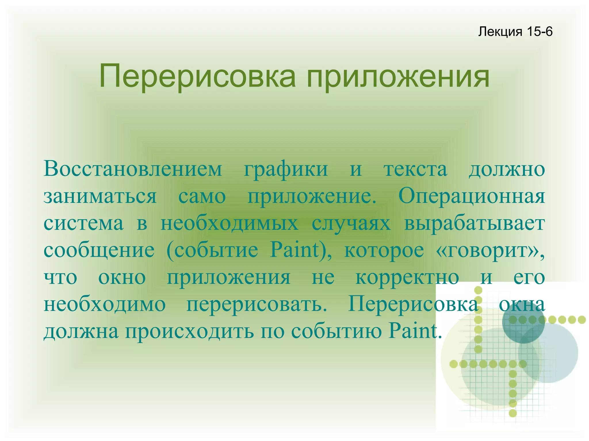 Лекция 15-6

Перерисовка приложения
Восстановлением графики и текста должно
заниматься само приложение. Операционная
система в необходимых случаях вырабатывает
сообщение (событие Paint), которое «говорит»,
что окно приложения не корректно и его
необходимо перерисовать. Перерисовка окна
должна происходить по событию Paint.

 