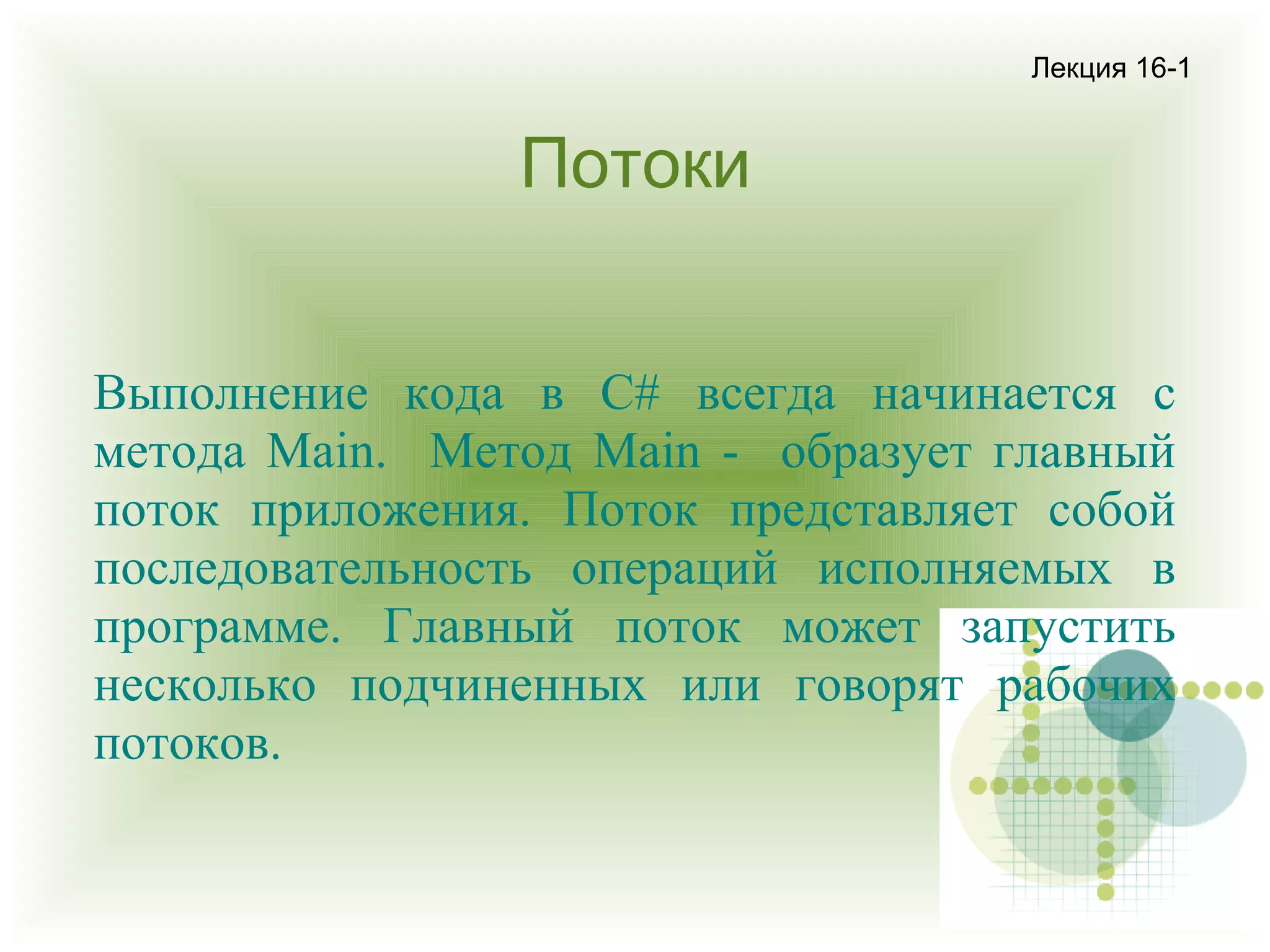 Лекция 16-1

Потоки
Выполнение кода в С# всегда начинается с
метода Main. Метод Main - образует главный
поток приложения. Поток представляет собой
последовательность операций исполняемых в
программе. Главный поток может запустить
несколько подчиненных или говорят рабочих
потоков.

 