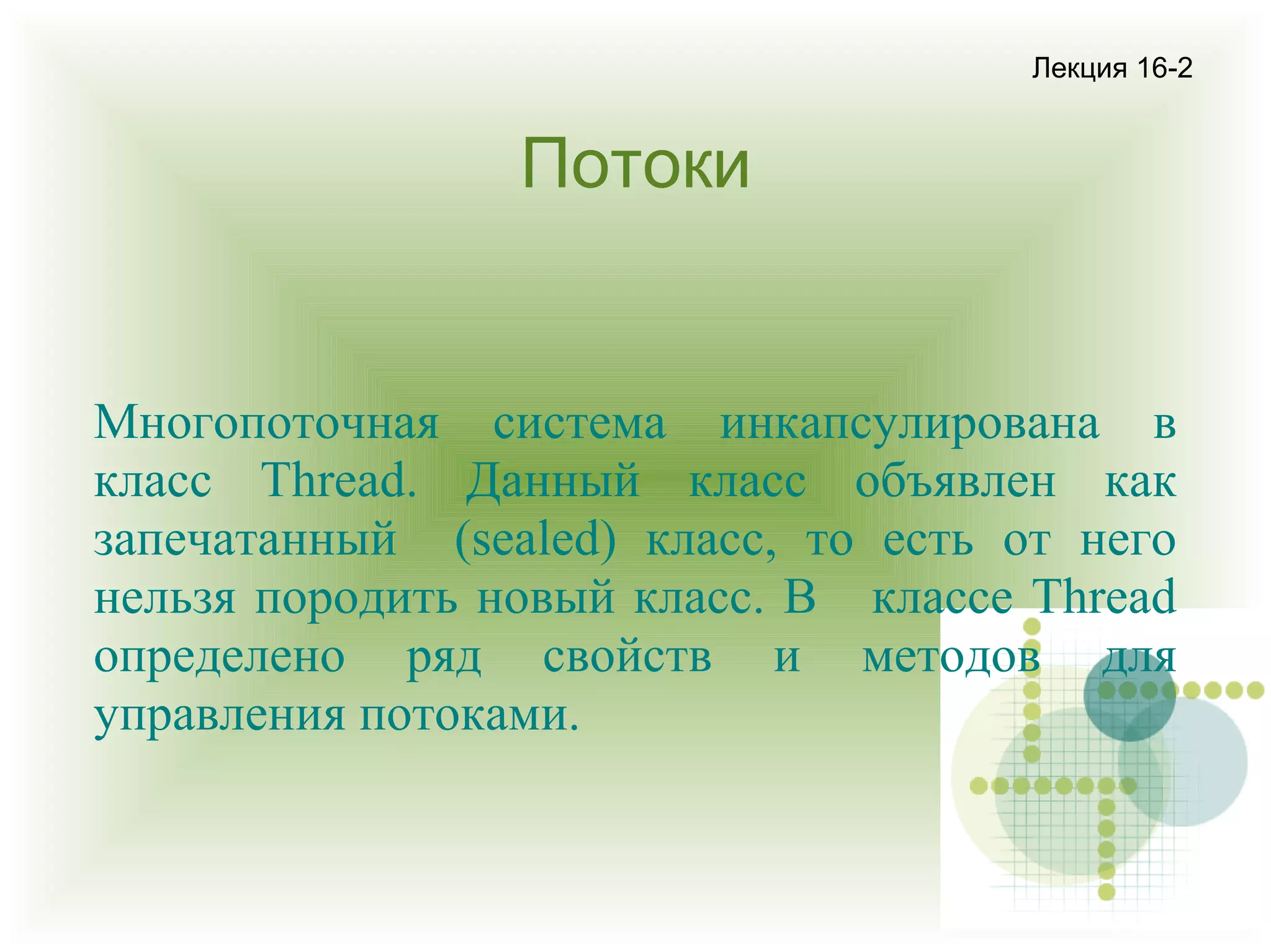 Лекция 16-2

Потоки

Многопоточная система инкапсулирована в
класс Thread. Данный класс объявлен как
запечатанный (sealed) класс, то есть от него
нельзя породить новый класс. В классе Thread
определено ряд свойств и методов для
управления потоками.

 