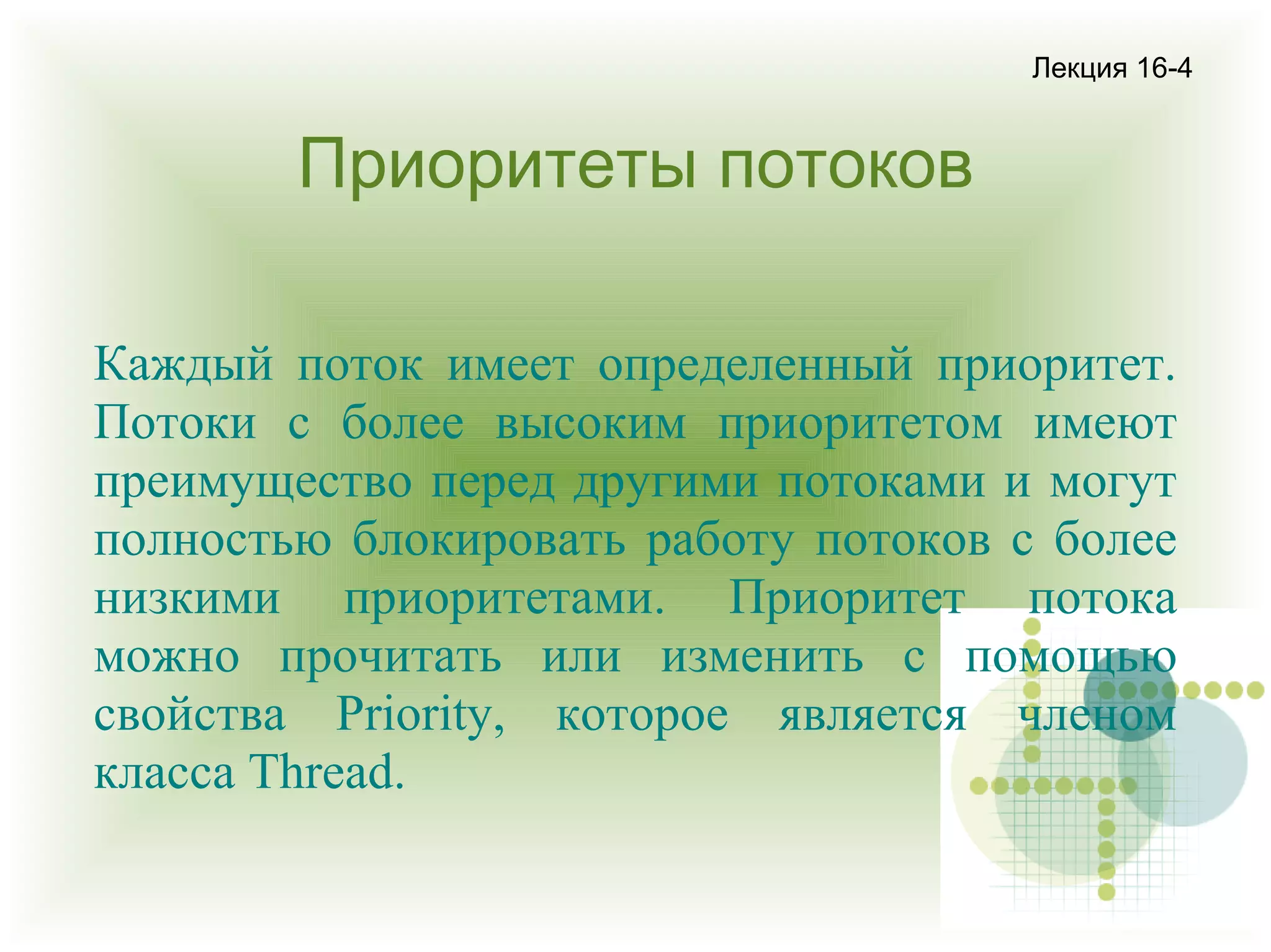 Лекция 16-4

Приоритеты потоков
Каждый поток имеет определенный приоритет.
Потоки с более высоким приоритетом имеют
преимущество перед другими потоками и могут
полностью блокировать работу потоков с более
низкими приоритетами. Приоритет потока
можно прочитать или изменить с помощью
свойства Priority, которое является членом
класса Thread.

 