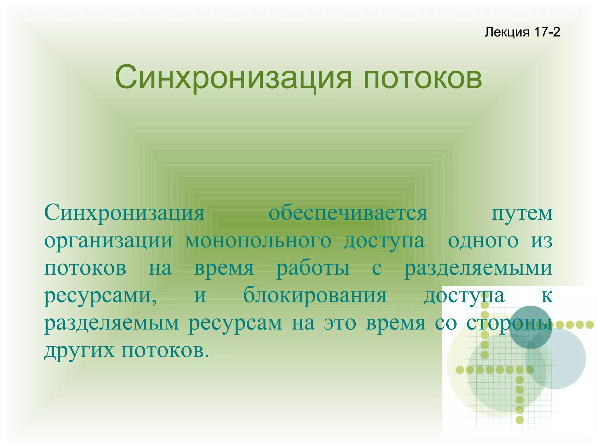 Лекция 17-2

Синхронизация потоков

Синхронизация
обеспечивается
путем
организации монопольного доступа одного из
потоков на время работы с разделяемыми
ресурсами,
и
блокирования
доступа
к
разделяемым ресурсам на это время со стороны
других потоков.

 