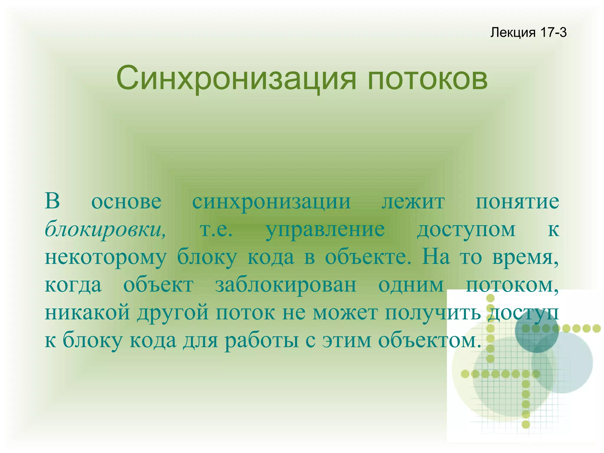 Лекция 17-3

Синхронизация потоков

В основе синхронизации лежит понятие
блокировки, т.е. управление доступом к
некоторому блоку кода в объекте. На то время,
когда объект заблокирован одним потоком,
никакой другой поток не может получить доступ
к блоку кода для работы с этим объектом.

 
