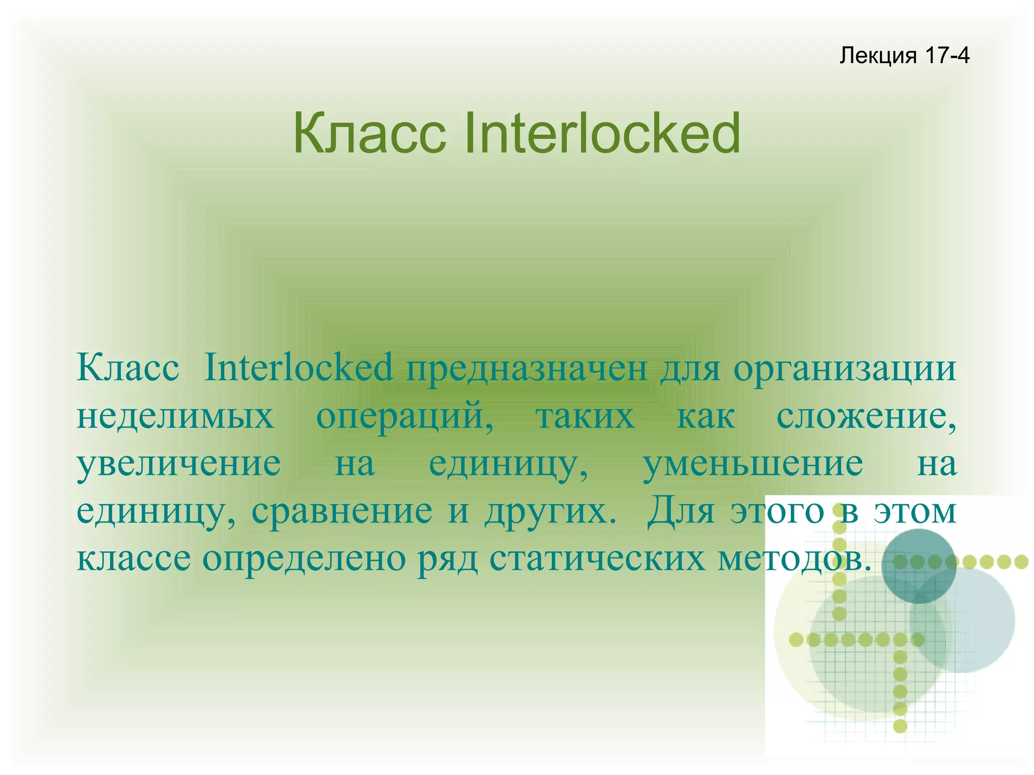 Лекция 17-4

Класс Interlocked

Класс Interlocked предназначен для организации
неделимых операций, таких как сложение,
увеличение на единицу, уменьшение на
единицу, сравнение и других. Для этого в этом
классе определено ряд статических методов.

 