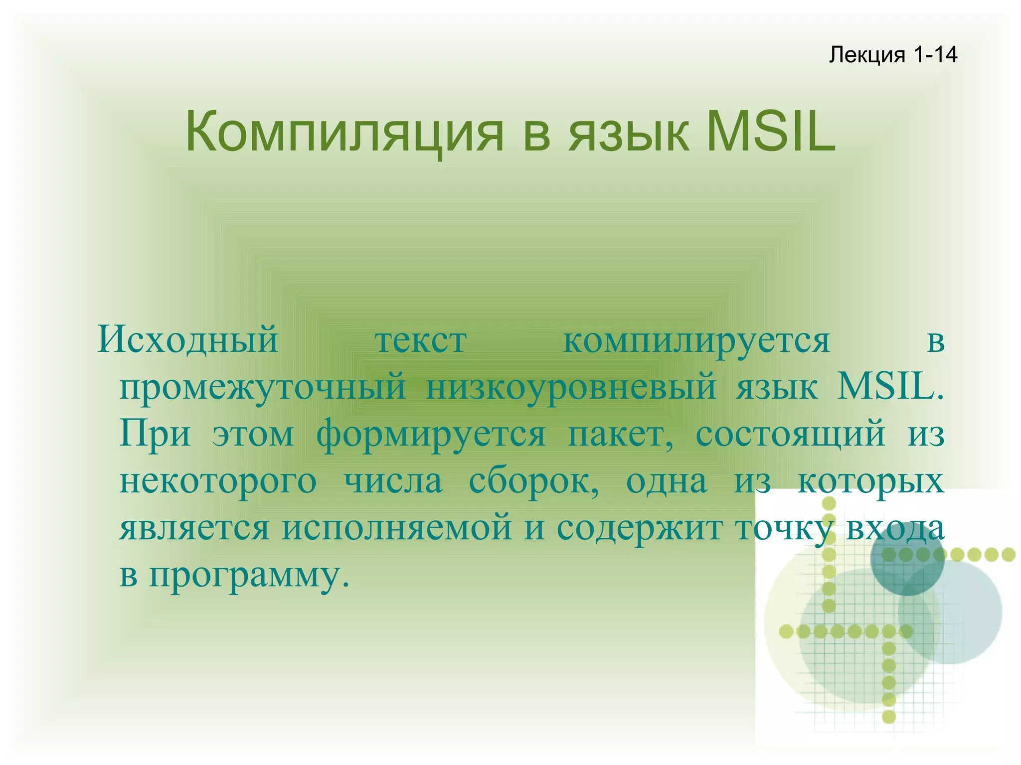 Лекция 1-14

Компиляция в язык MSIL

Исходный
текст
компилируется
в
промежуточный низкоуровневый язык MSIL.
При этом формируется пакет, состоящий из
некоторого числа сборок, одна из которых
является исполняемой и содержит точку входа
в программу.

 