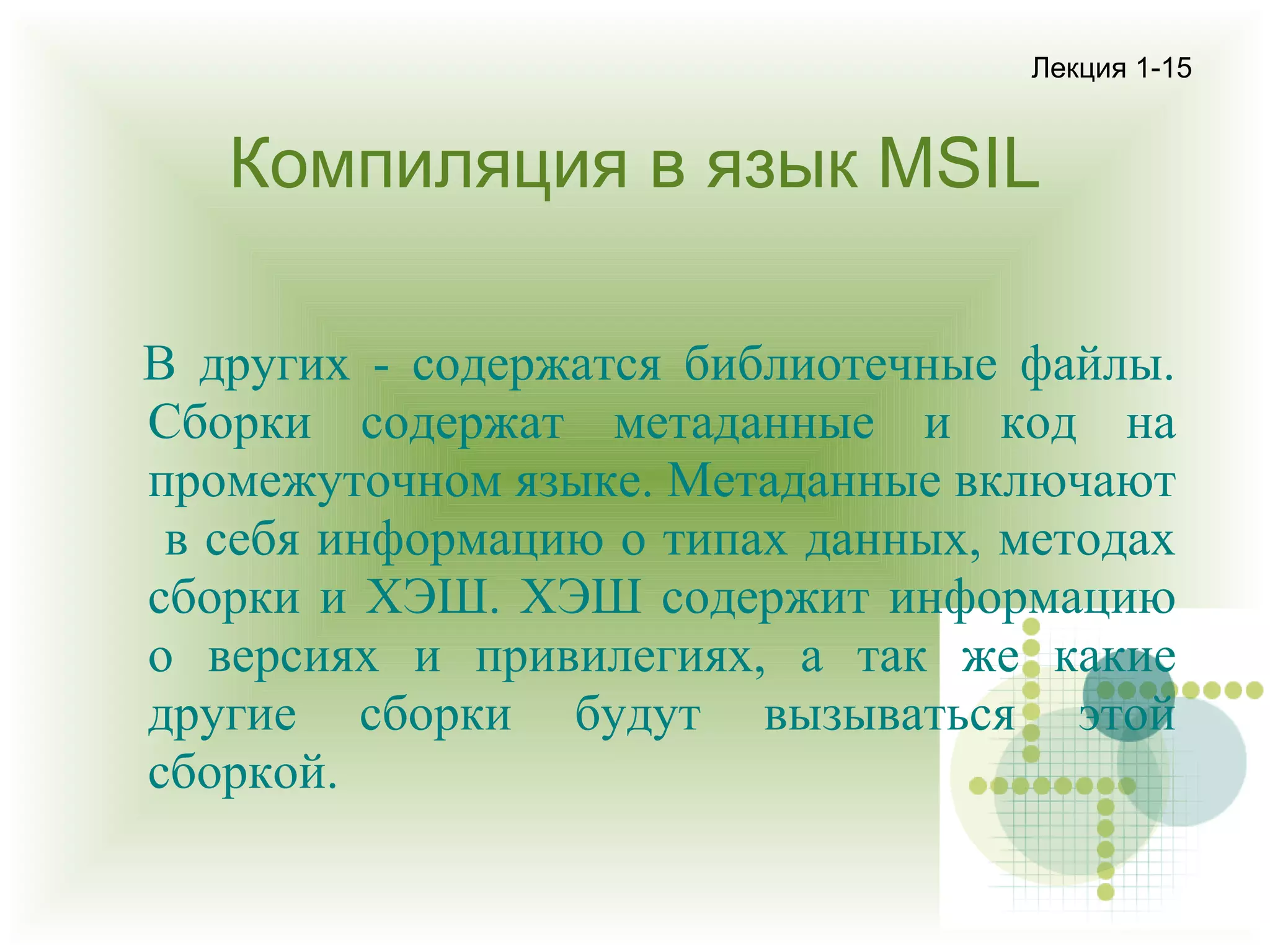 Лекция 1-15

Компиляция в язык MSIL
В других - содержатся библиотечные файлы.
Сборки содержат метаданные и код на
промежуточном языке. Метаданные включают
в себя информацию о типах данных, методах
сборки и ХЭШ. ХЭШ содержит информацию
о версиях и привилегиях, а так же какие
другие сборки будут вызываться этой
сборкой.

 