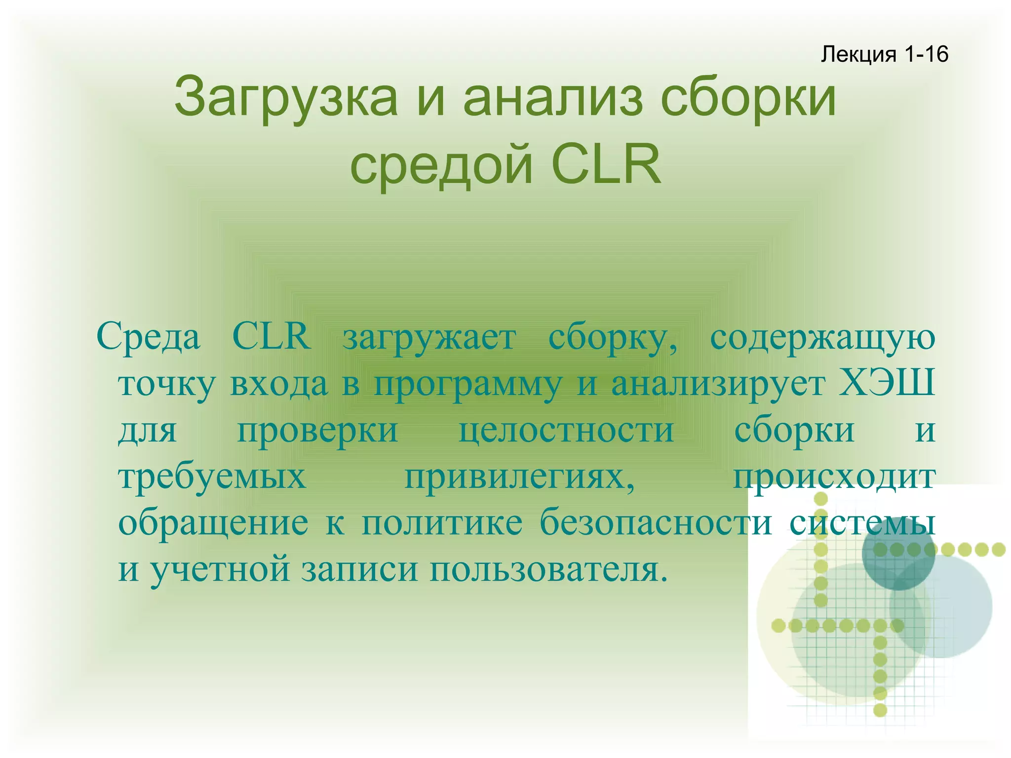 Лекция 1-16

Загрузка и анализ сборки
средой CLR

Среда CLR загружает сборку, содержащую
точку входа в программу и анализирует ХЭШ
для проверки целостности сборки и
требуемых
привилегиях,
происходит
обращение к политике безопасности системы
и учетной записи пользователя.

 