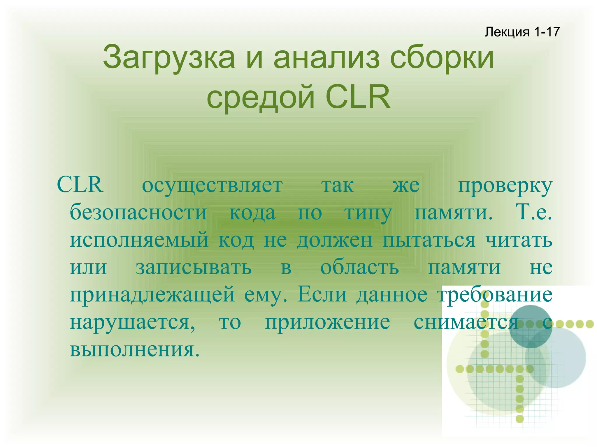 Лекция 1-17

Загрузка и анализ сборки
средой CLR

CLR
осуществляет
так
же
проверку
безопасности кода по типу памяти. Т.е.
исполняемый код не должен пытаться читать
или записывать в область памяти не
принадлежащей ему. Если данное требование
нарушается, то приложение снимается с
выполнения.

 
