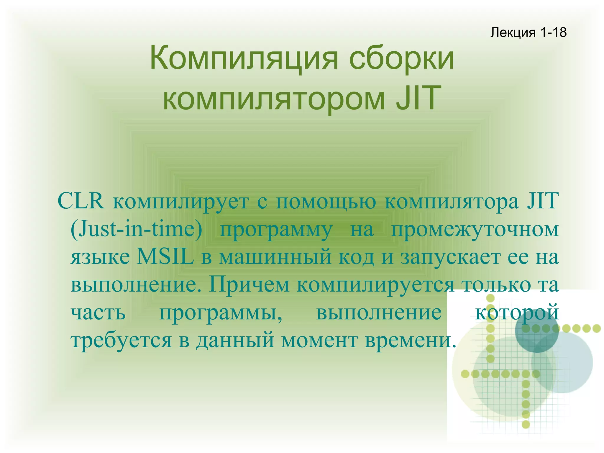 Компиляция сборки
компилятором JIT

Лекция 1-18

CLR компилирует с помощью компилятора JIT
(Just-in-time) программу на промежуточном
языке MSIL в машинный код и запускает ее на
выполнение. Причем компилируется только та
часть программы, выполнение которой
требуется в данный момент времени.

 