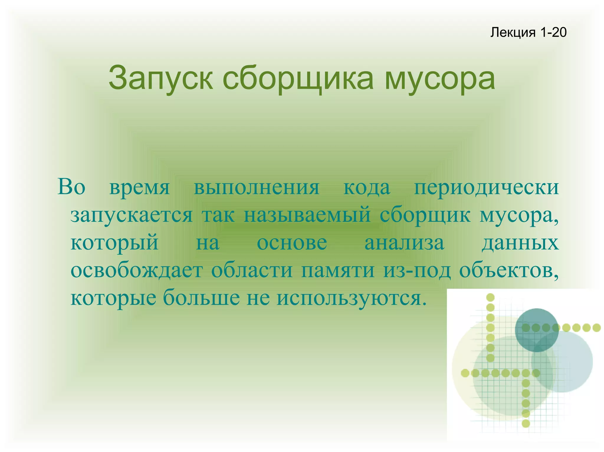 Лекция 1-20

Запуск сборщика мусора
Во время выполнения кода периодически
запускается так называемый сборщик мусора,
который
на
основе
анализа
данных
освобождает области памяти из-под объектов,
которые больше не используются.

 