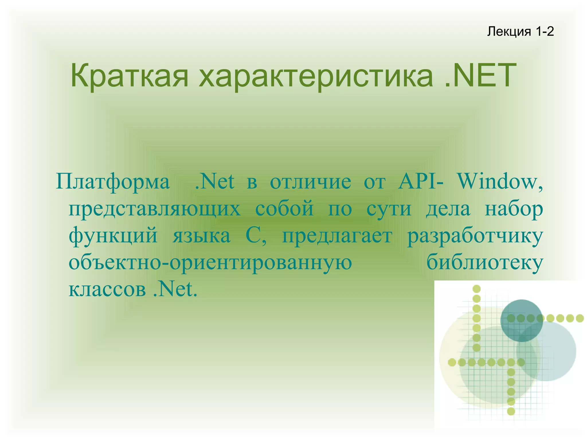 Лекция 1-2

Краткая характеристика .NET
Платформа .Net в отличие от API- Window,
представляющих собой по сути дела набор
функций языка C, предлагает разработчику
объектно-ориентированную
библиотеку
классов .Net.

 