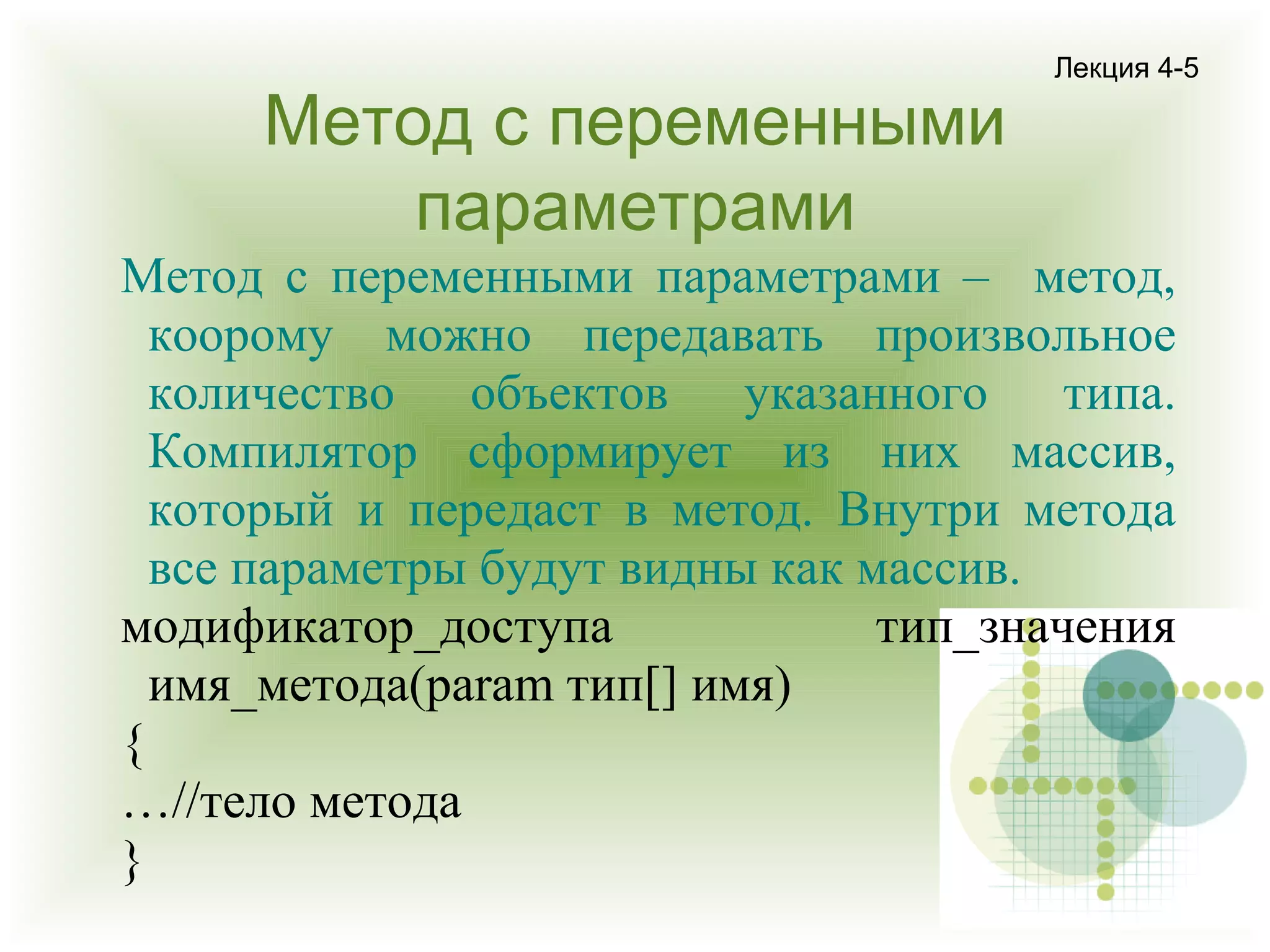 Метод с переменными
параметрами

Лекция 4-5

Метод с переменными параметрами – метод,
коорому можно передавать произвольное
количество объектов указанного типа.
Компилятор сформирует из них массив,
который и передаст в метод. Внутри метода
все параметры будут видны как массив.
модификатор_доступа
тип_значения
имя_метода(param тип[] имя)
{
…//тело метода
}

 