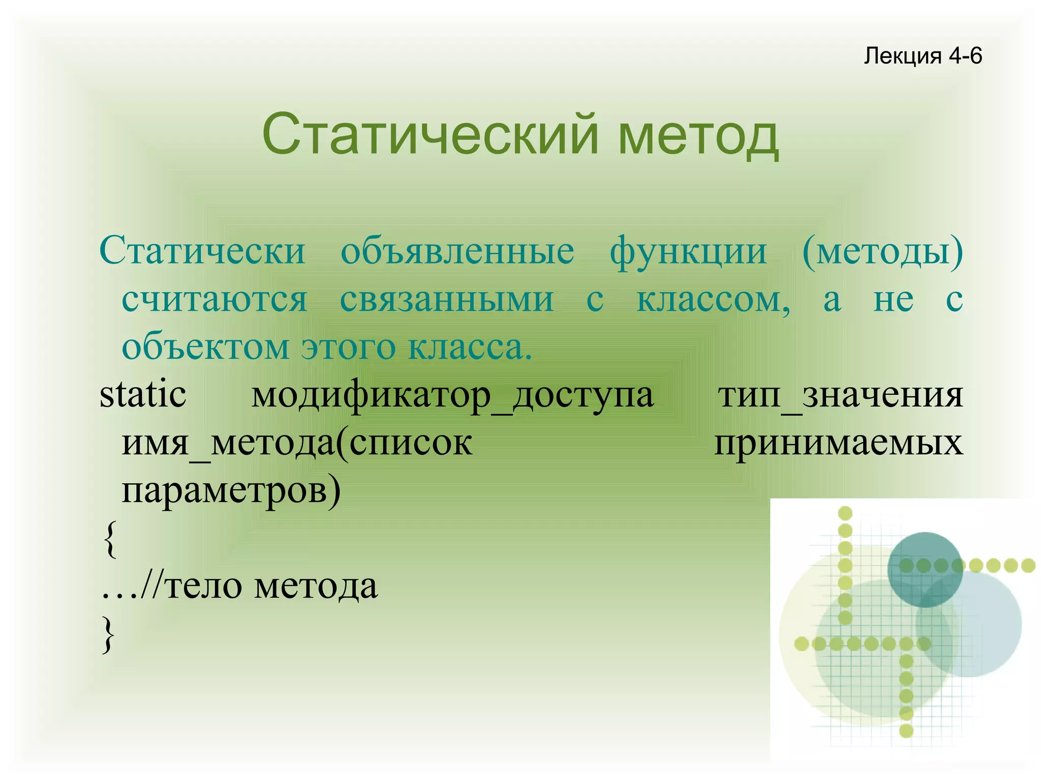 Лекция 4-6

Статический метод
Статически объявленные функции (методы)
считаются связанными с классом, а не с
объектом этого класса.
static
модификатор_доступа
тип_значения
имя_метода(список
принимаемых
параметров)
{
…//тело метода
}

 