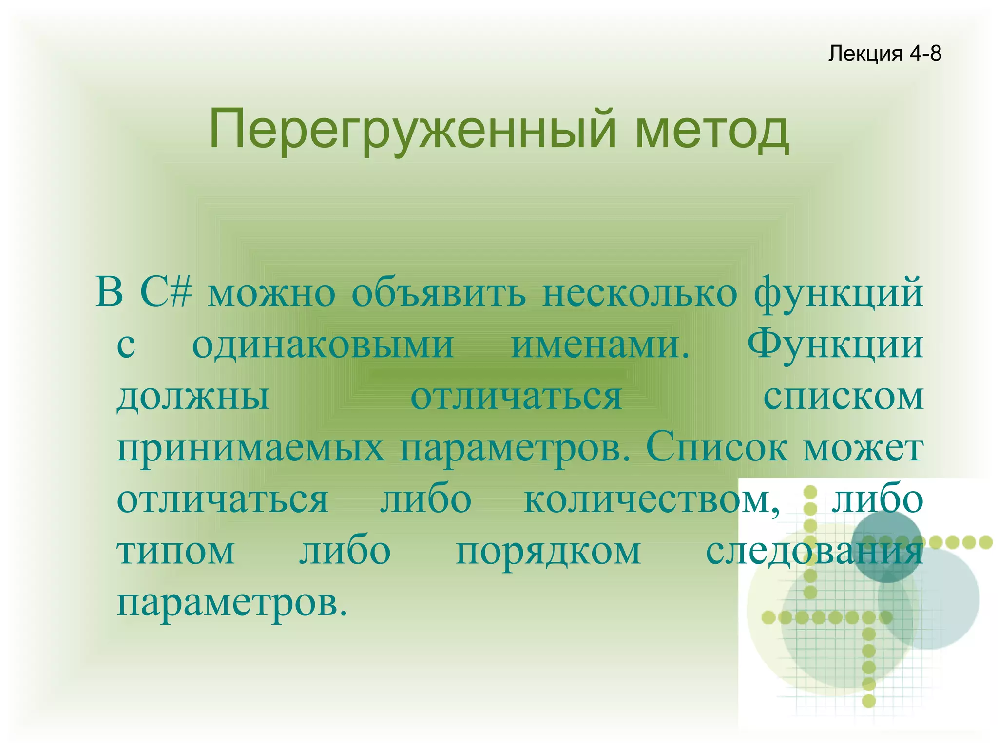 Лекция 4-8

Перегруженный метод
В С# можно объявить несколько функций
с одинаковыми именами. Функции
должны
отличаться
списком
принимаемых параметров. Список может
отличаться либо количеством, либо
типом либо порядком следования
параметров.

 