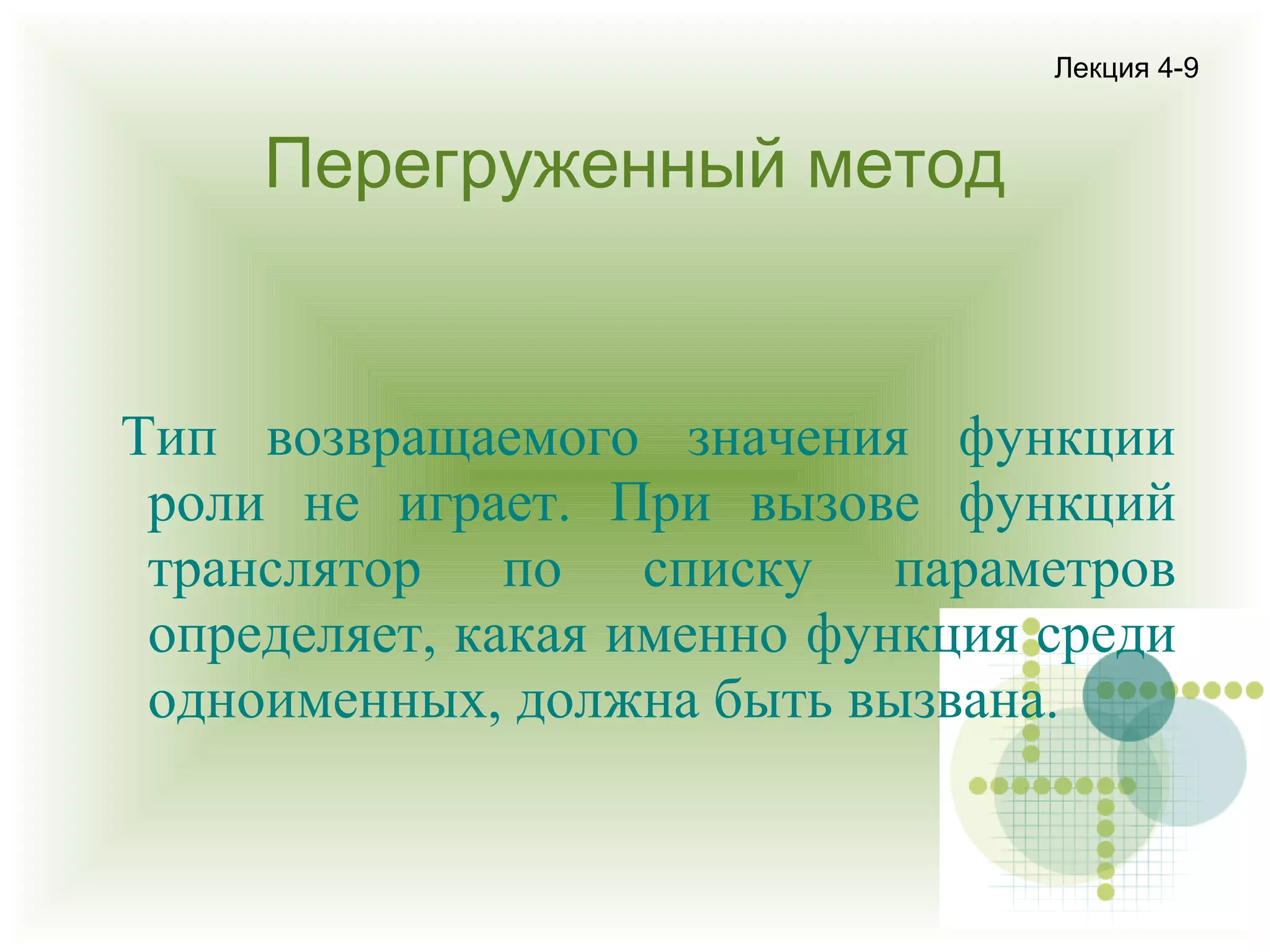Лекция 4-9

Перегруженный метод

Тип возвращаемого значения функции
роли не играет. При вызове функций
транслятор по списку параметров
определяет, какая именно функция среди
одноименных, должна быть вызвана.

 