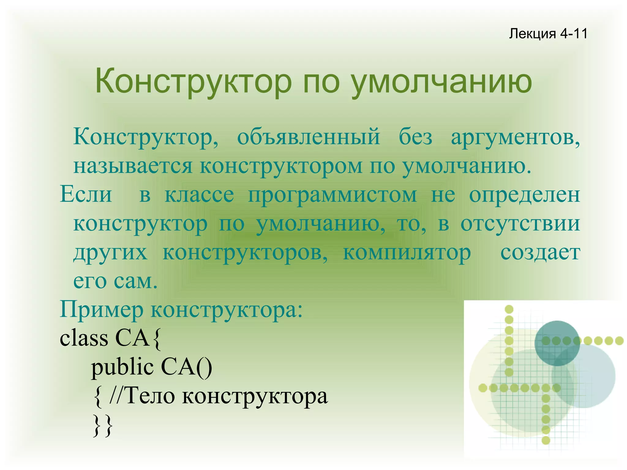 Лекция 4-11

Конструктор по умолчанию
Конструктор, объявленный без аргументов,
называется конструктором по умолчанию.
Если в классе программистом не определен
конструктор по умолчанию, то, в отсутствии
других конструкторов, компилятор создает
его сам.
Пример конструктора:
class CA{
public CA()
{ //Тело конструктора
}}

 