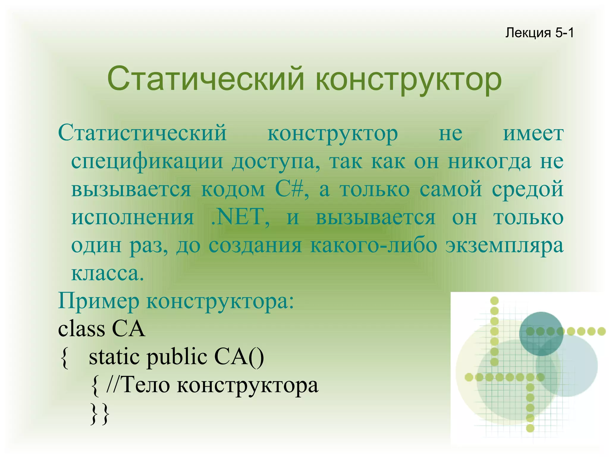 Лекция 5-1

Статический конструктор
Статистический
конструктор
не
имеет
спецификации доступа, так как он никогда не
вызывается кодом C#, а только самой средой
исполнения .NET, и вызывается он только
один раз, до создания какого-либо экземпляра
класса.
Пример конструктора:
class CA
{ static public CA()
{ //Тело конструктора
}}

 