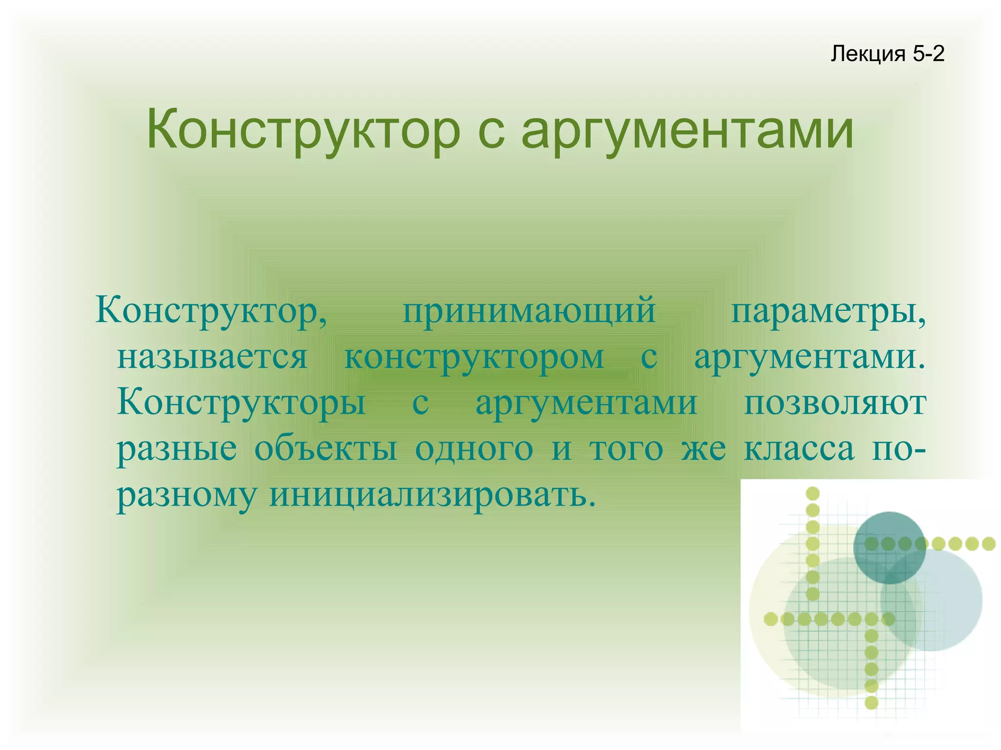 Лекция 5-2

Конструктор с аргументами
Конструктор,
принимающий
параметры,
называется конструктором с аргументами.
Конструкторы с аргументами позволяют
разные объекты одного и того же класса поразному инициализировать.

 