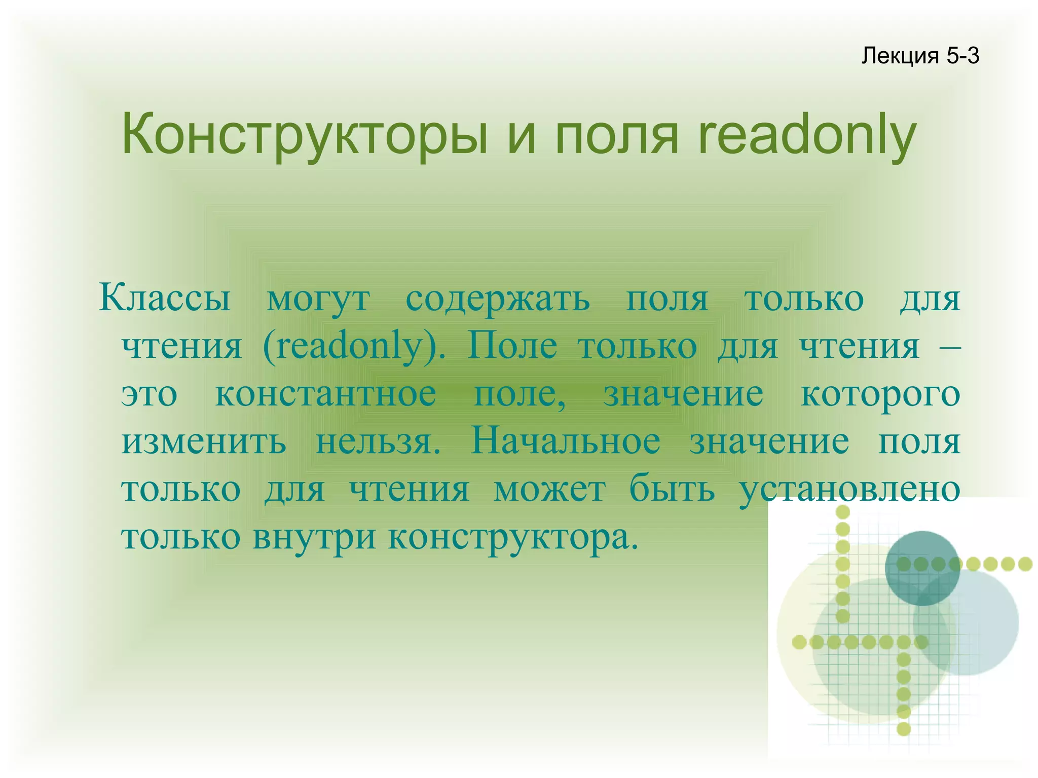 Лекция 5-3

Конструкторы и поля readonly
Классы могут содержать поля только для
чтения (readonly). Поле только для чтения –
это константное поле, значение которого
изменить нельзя. Начальное значение поля
только для чтения может быть установлено
только внутри конструктора.

 