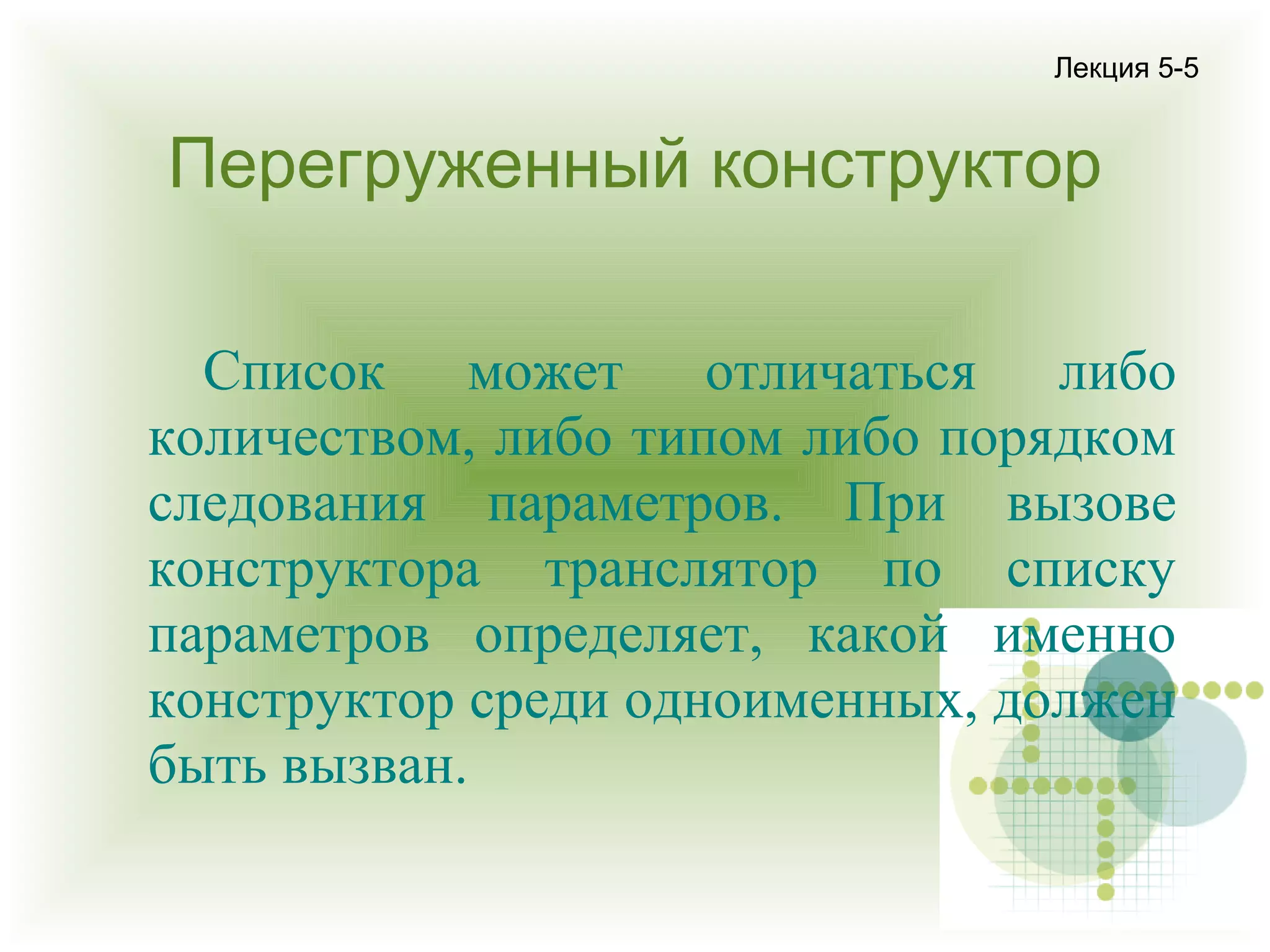 Лекция 5-5

Перегруженный конструктор
Список может отличаться либо
количеством, либо типом либо порядком
следования параметров. При вызове
конструктора транслятор по списку
параметров определяет, какой именно
конструктор среди одноименных, должен
быть вызван.

 