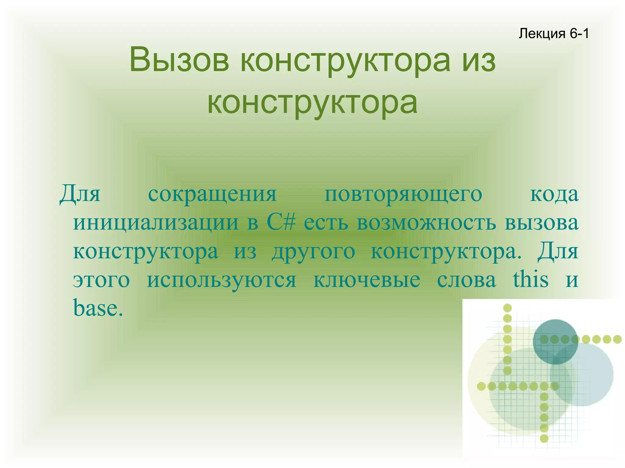Вызов конструктора из
конструктора

Лекция 6-1

Для
сокращения
повторяющего
кода
инициализации в C# есть возможность вызова
конструктора из другого конструктора. Для
этого используются ключевые слова this и
base.

 