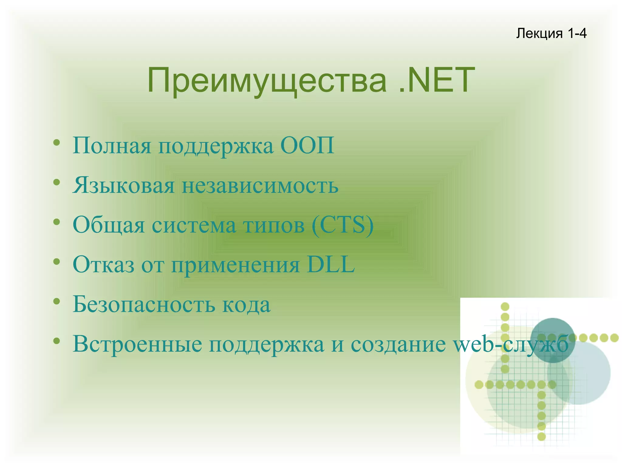 Лекция 1-4

Преимущества .NET


Полная поддержка ООП



Языковая независимость



Общая система типов (CTS)



Отказ от применения DLL



Безопасность кода



Встроенные поддержка и создание web-служб

 