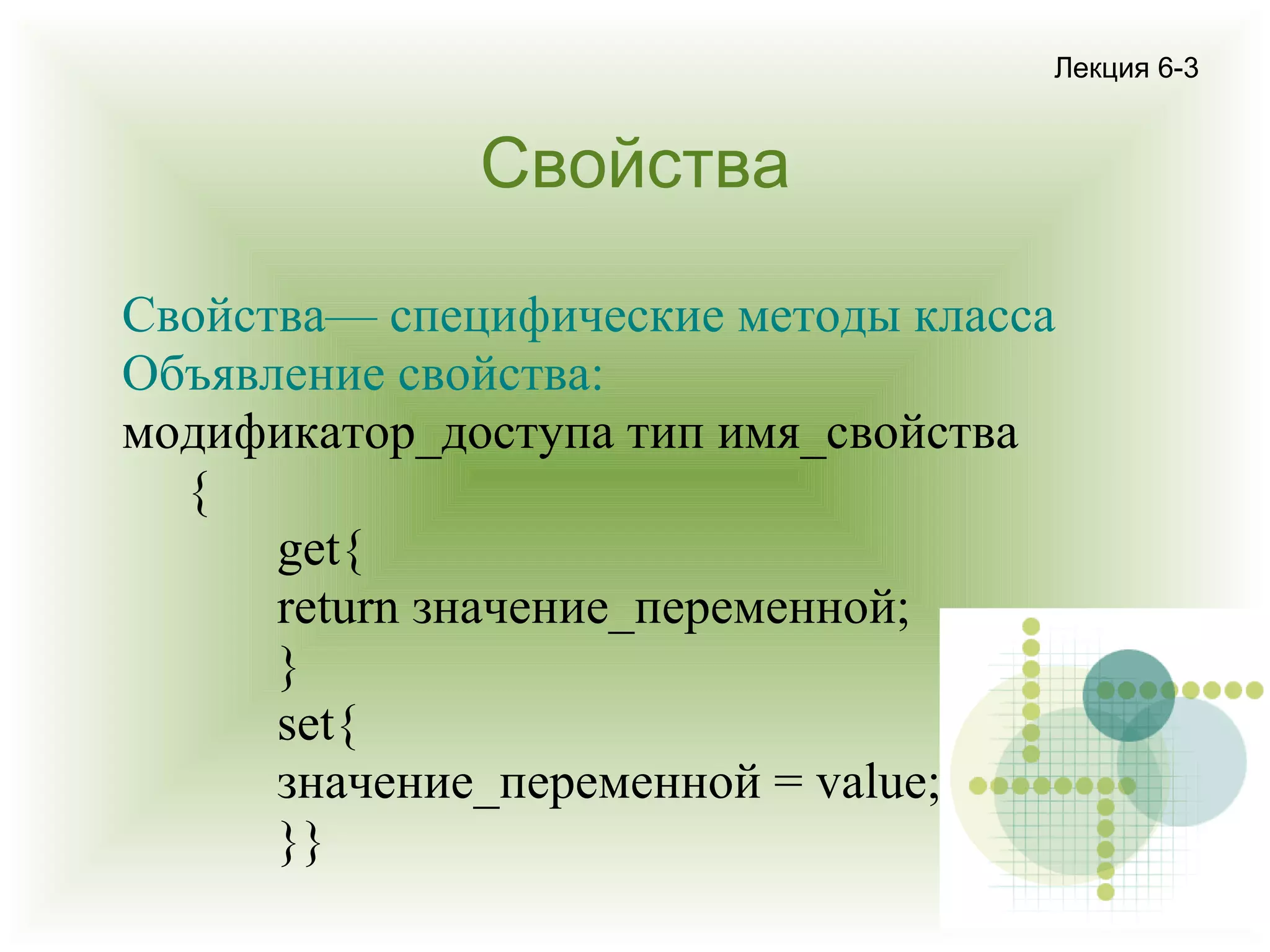 Лекция 6-3

Свойства
Свойства— специфические методы класса
Объявление свойства:
модификатор_доступа тип имя_свойства
{
get{
return значение_переменной;
}
set{
значение_переменной = value;
}}

 