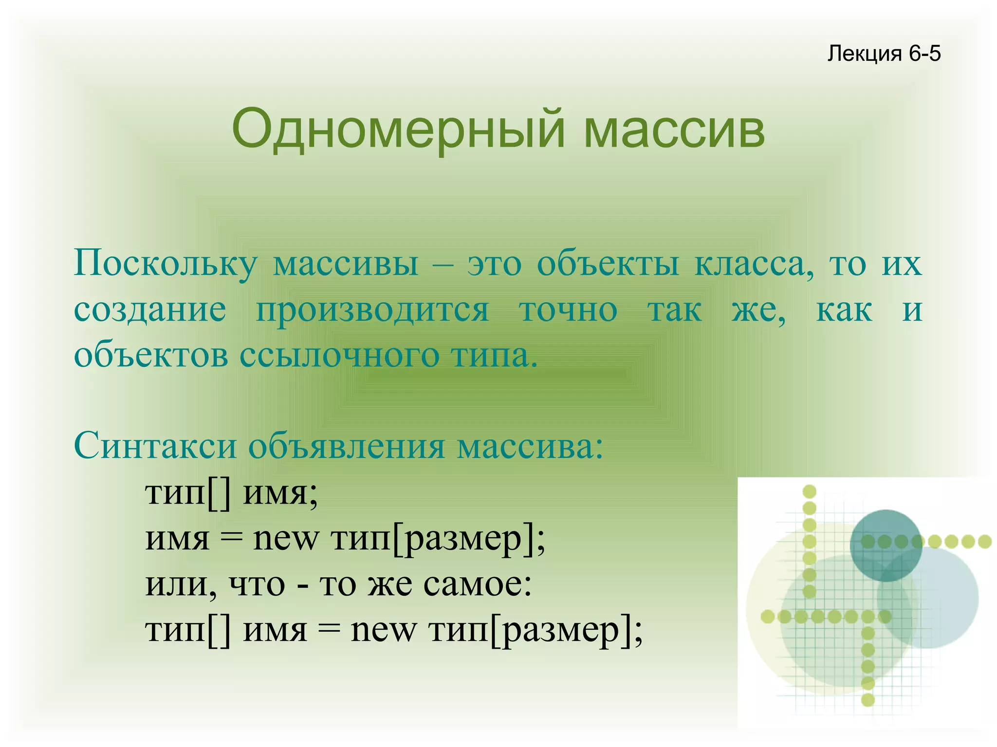 Лекция 6-5

Одномерный массив
Поскольку массивы – это объекты класса, то их
создание производится точно так же, как и
объектов ссылочного типа.
Синтакси объявления массива:
тип[] имя;
имя = new тип[размер];
или, что - то же самое:
тип[] имя = new тип[размер];

 
