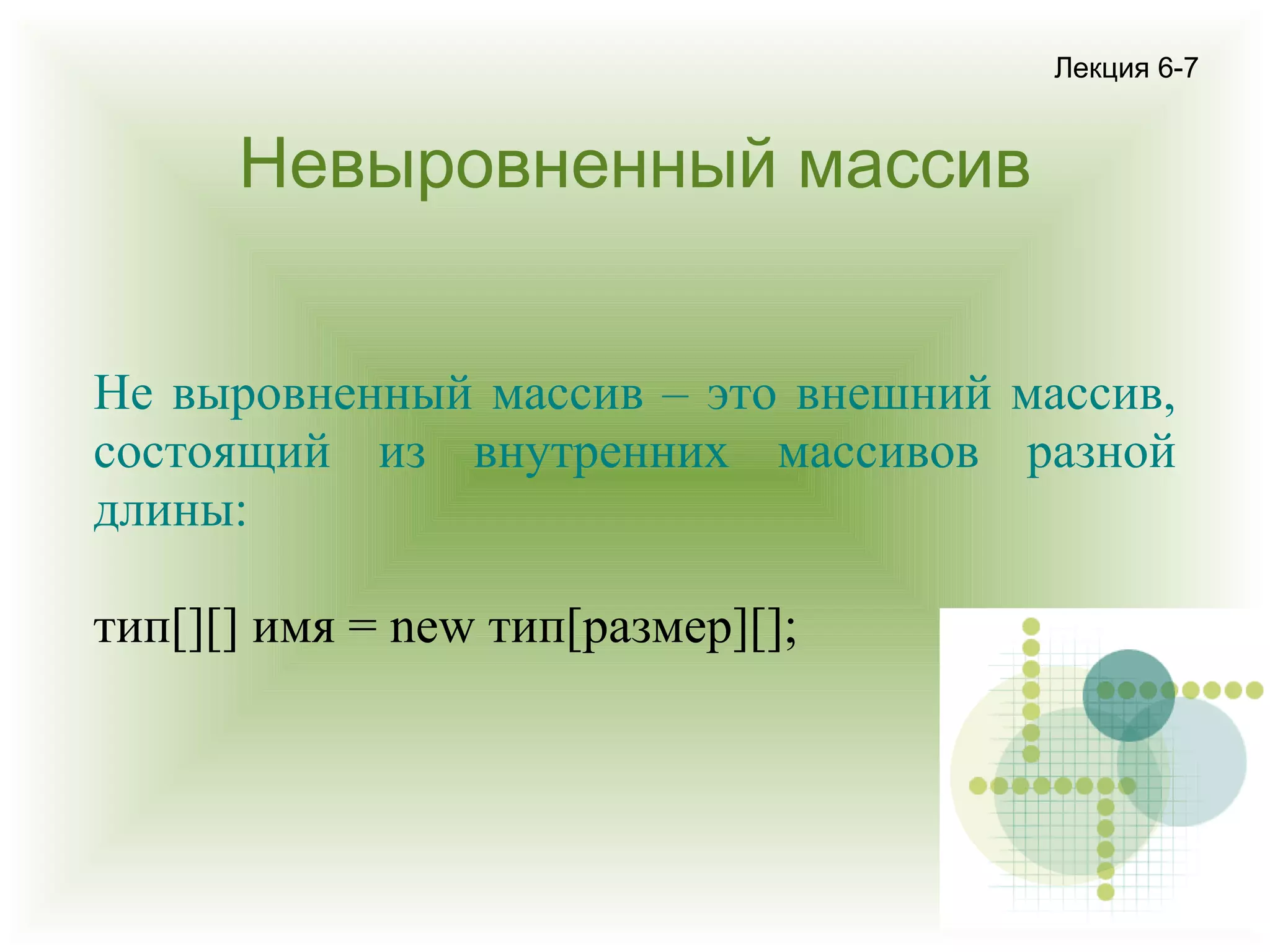 Лекция 6-7

Невыровненный массив
Не выровненный массив – это внешний массив,
состоящий из внутренних массивов разной
длины:
тип[][] имя = new тип[размер][];

 
