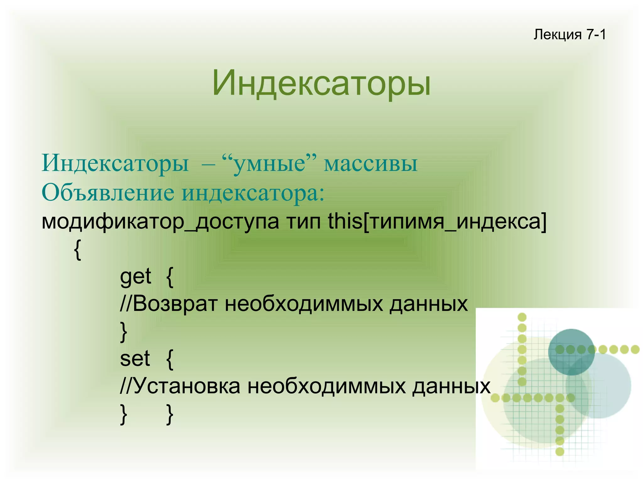 Лекция 7-1

Индексаторы
Индексаторы – “умные” массивы
Объявление индексатора:

модификатор_доступа тип this[типимя_индекса]
{
get {
//Возврат необходиммых данных
}
set {
//Установка необходиммых данных
}
}

 