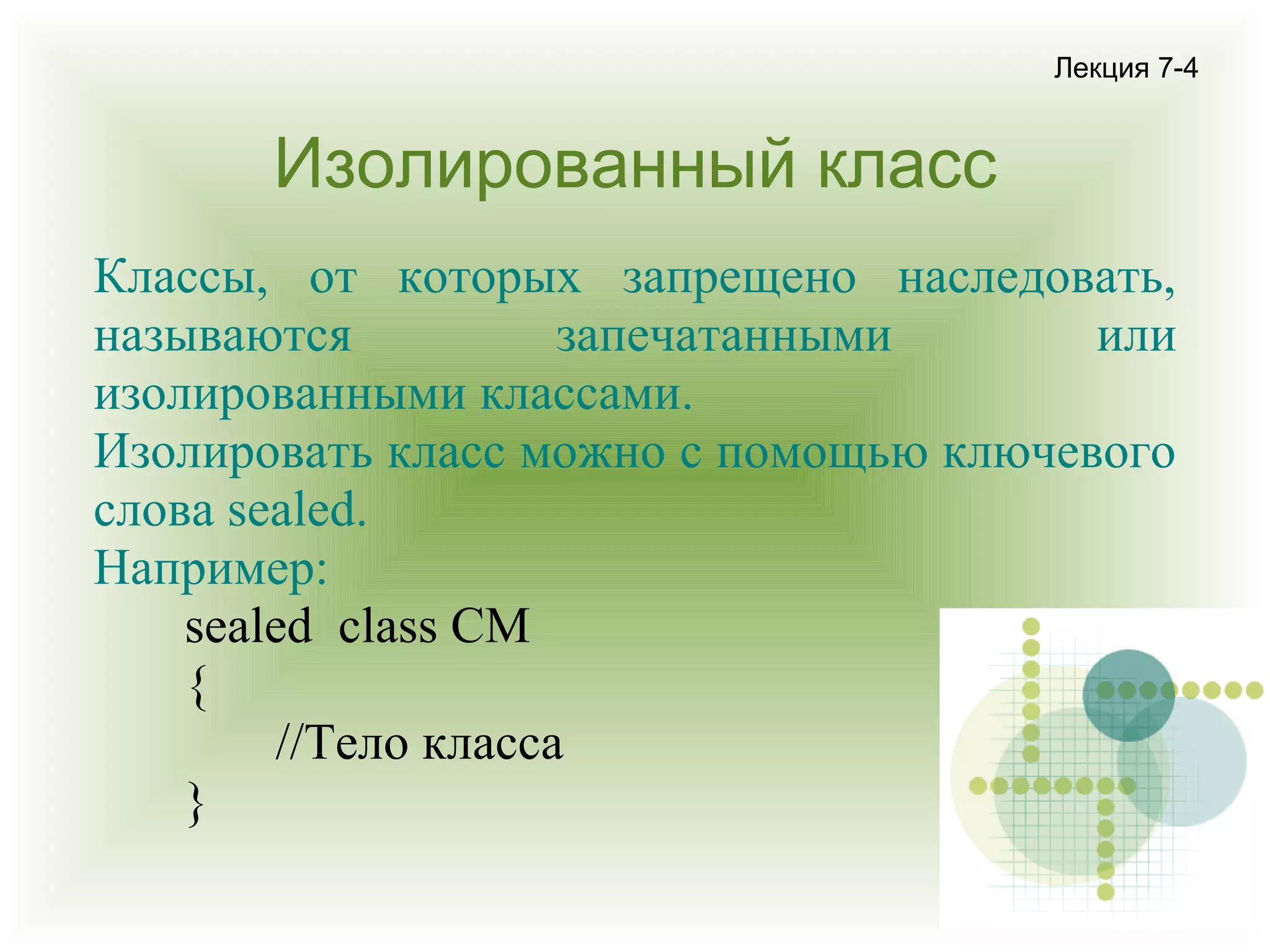 Лекция 7-4

Изолированный класс
Классы, от которых запрещено наследовать,
называются
запечатанными
или
изолированными классами.
Изолировать класс можно с помощью ключевого
слова sealed.
Например:
sealed class CM
{
//Тело класса
}

 