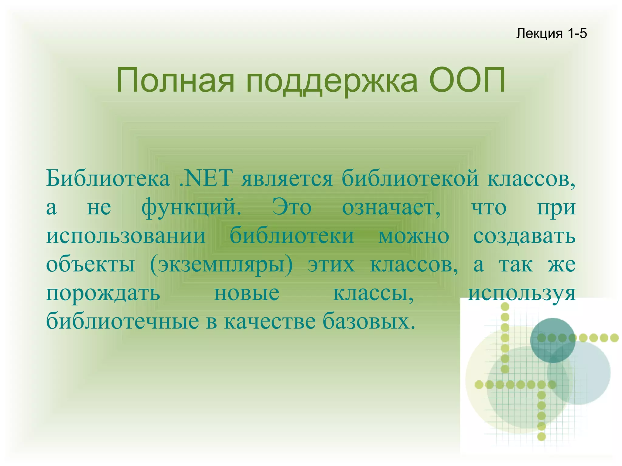 Лекция 1-5

Полная поддержка ООП
Библиотека .NET является библиотекой классов,
а не функций. Это означает, что при
использовании библиотеки можно создавать
объекты (экземпляры) этих классов, а так же
порождать
новые
классы,
используя
библиотечные в качестве базовых.

 
