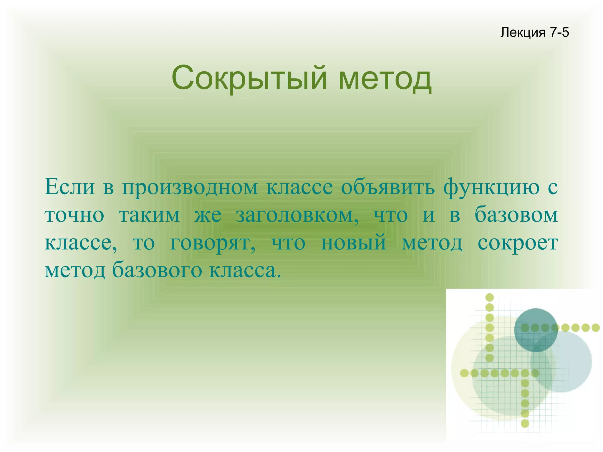 Лекция 7-5

Сокрытый метод
Если в производном классе объявить функцию с
точно таким же заголовком, что и в базовом
классе, то говорят, что новый метод сокроет
метод базового класса.

 
