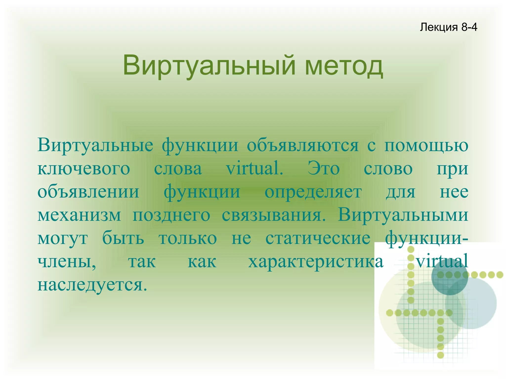 Лекция 8-4

Виртуальный метод
Виртуальные функции объявляются с помощью
ключевого слова virtual. Это слово при
объявлении функции определяет для нее
механизм позднего связывания. Виртуальными
могут быть только не статические функциичлены,
так
как
характеристика
virtual
наследуется.

 