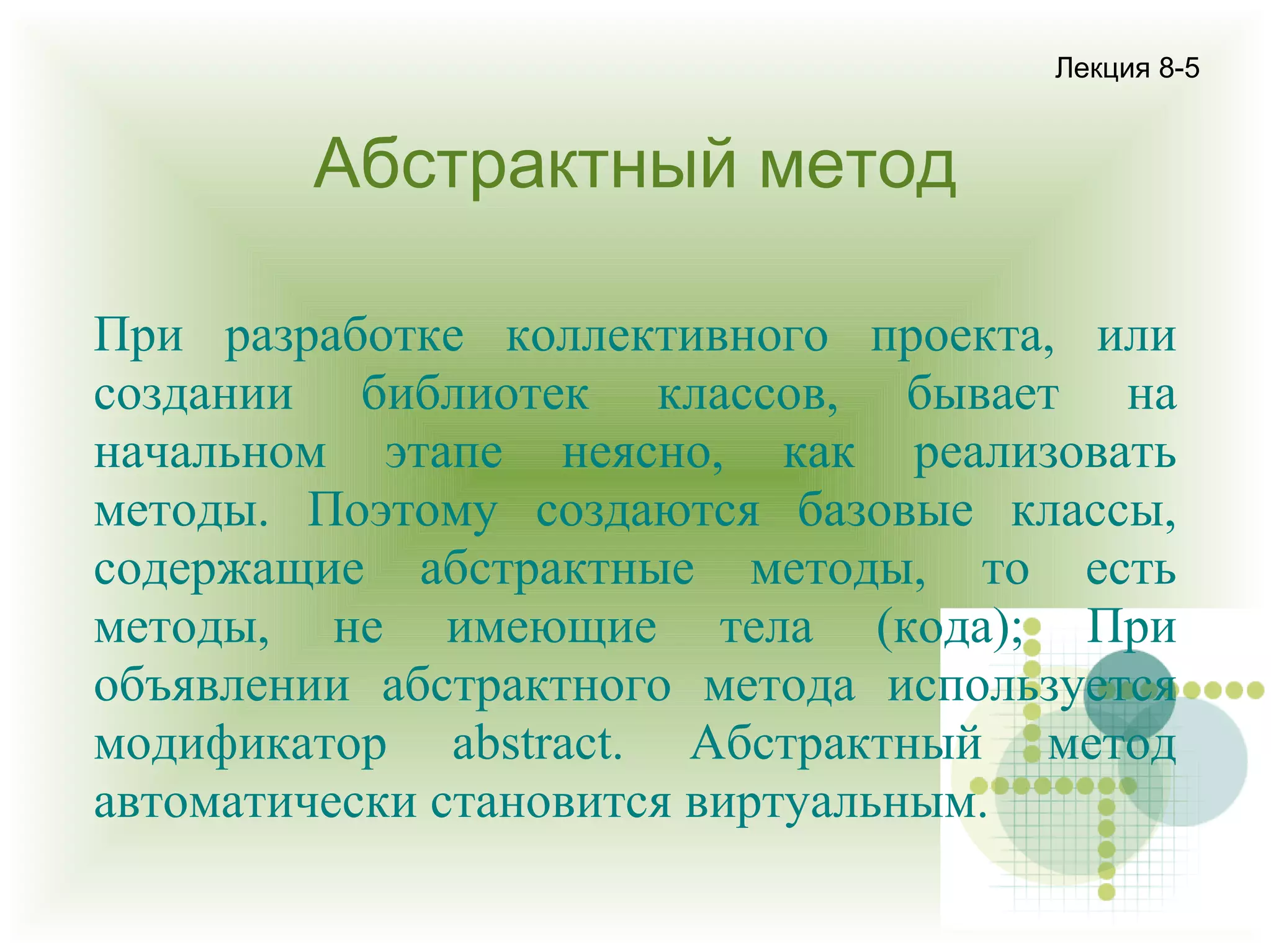 Лекция 8-5

Абстрактный метод
При разработке коллективного проекта, или
создании библиотек классов, бывает на
начальном этапе неясно, как реализовать
методы. Поэтому создаются базовые классы,
содержащие абстрактные методы, то есть
методы, не имеющие тела (кода); При
объявлении абстрактного метода используется
модификатор abstract. Абстрактный метод
автоматически становится виртуальным.

 