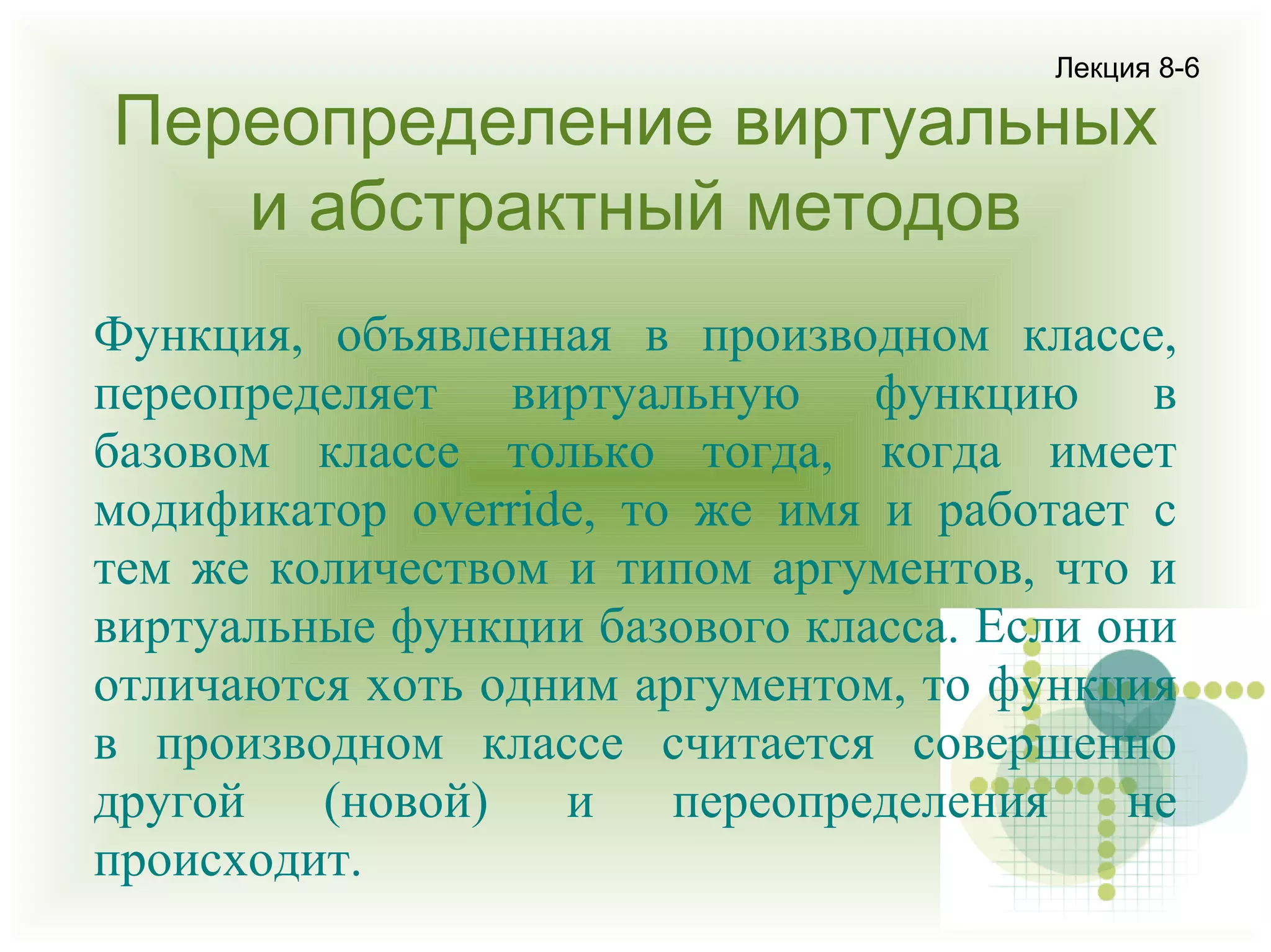 Лекция 8-6

Переопределение виртуальных
и абстрактный методов

Функция, объявленная в производном классе,
переопределяет виртуальную функцию в
базовом классе только тогда, когда имеет
модификатор override, то же имя и работает с
тем же количеством и типом аргументов, что и
виртуальные функции базового класса. Если они
отличаются хоть одним аргументом, то функция
в производном классе считается совершенно
другой
(новой)
и
переопределения
не
происходит.

 
