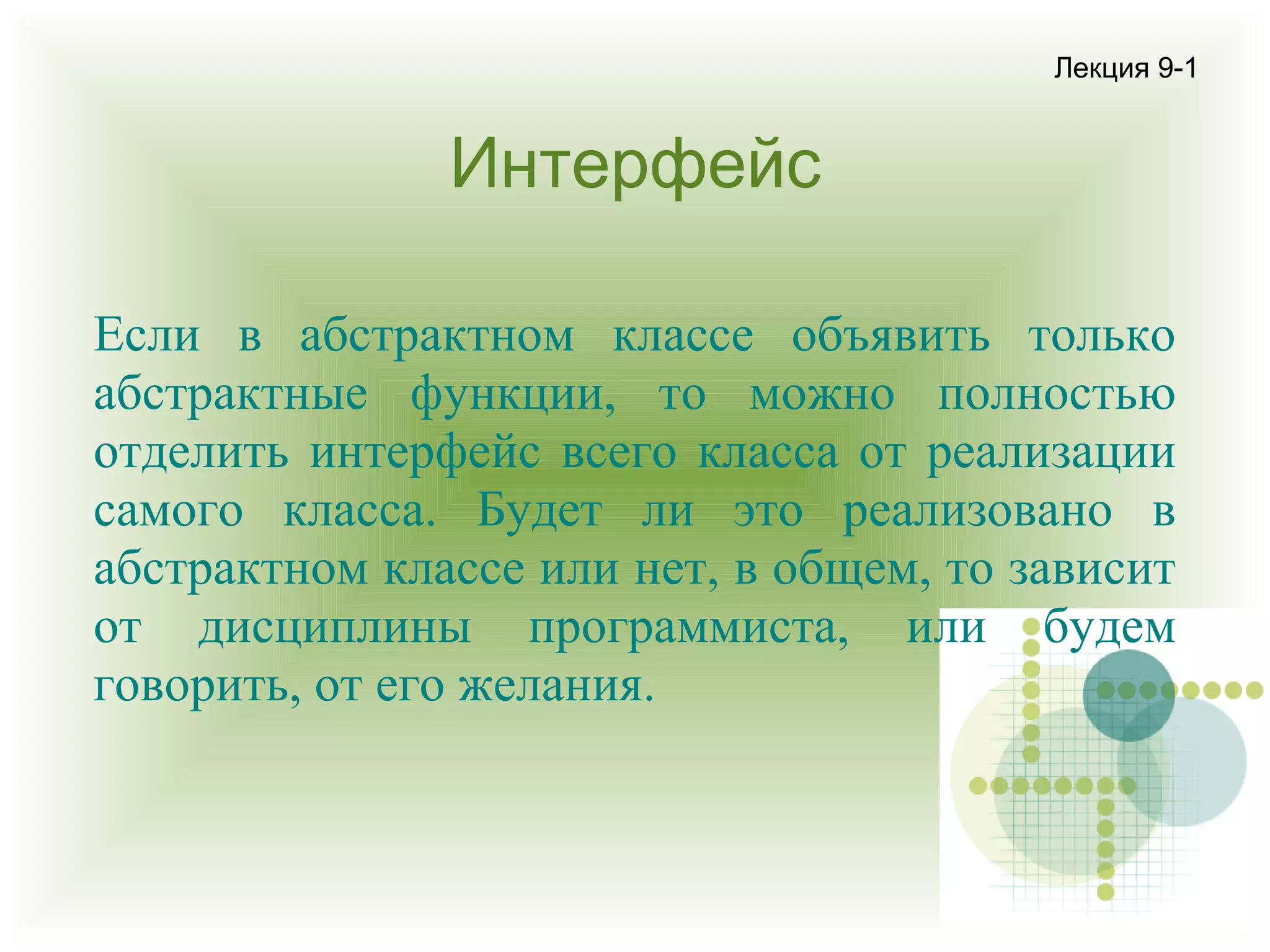 Лекция 9-1

Интерфейс
Если в абстрактном классе объявить только
абстрактные функции, то можно полностью
отделить интерфейс всего класса от реализации
самого класса. Будет ли это реализовано в
абстрактном классе или нет, в общем, то зависит
от дисциплины программиста, или будем
говорить, от его желания.

 