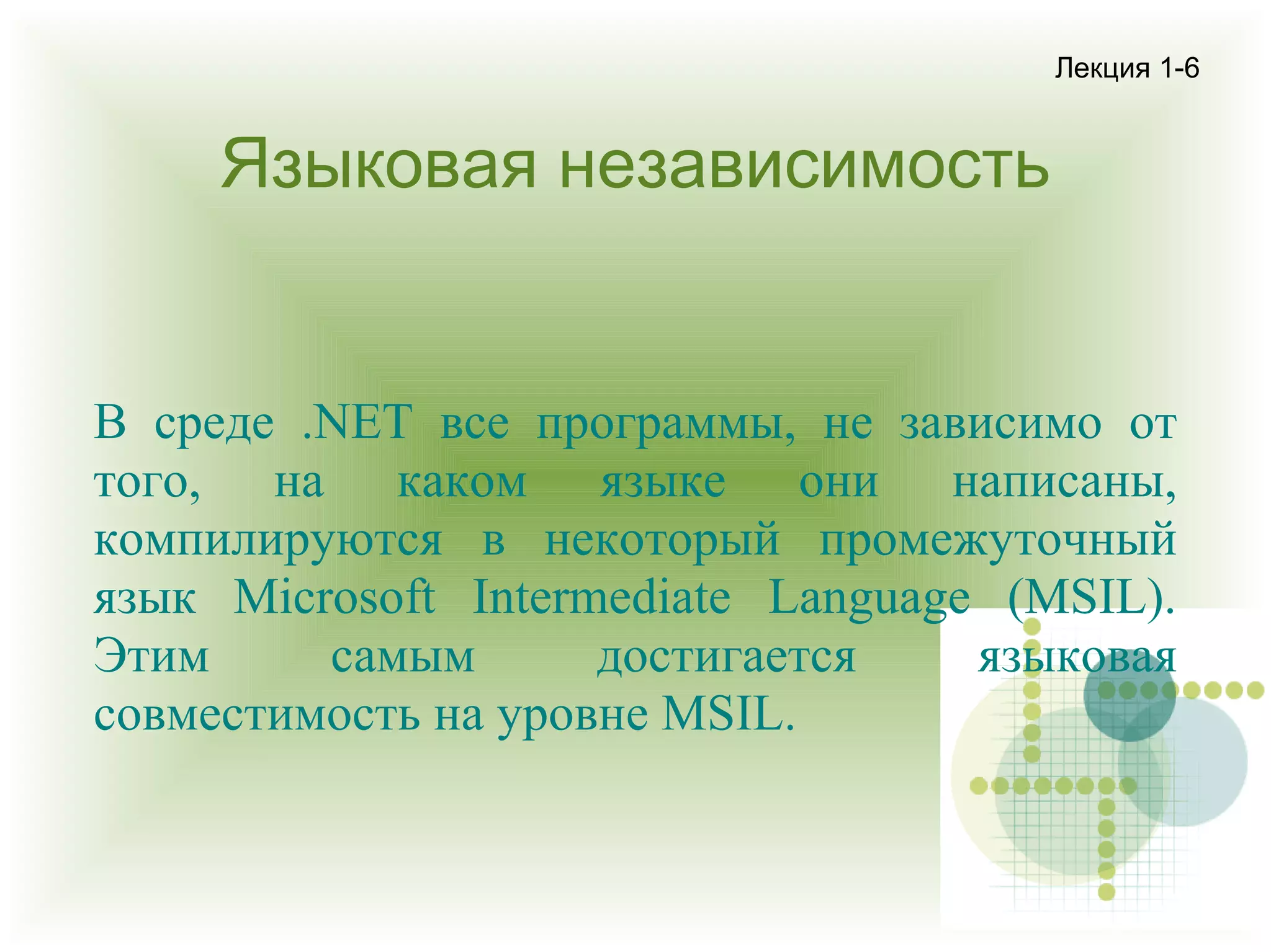 Лекция 1-6

Языковая независимость

В среде .NET все программы, не зависимо от
того, на каком языке они написаны,
компилируются в некоторый промежуточный
язык Microsoft Intermediate Language (MSIL).
Этим
самым
достигается
языковая
совместимость на уровне MSIL.

 