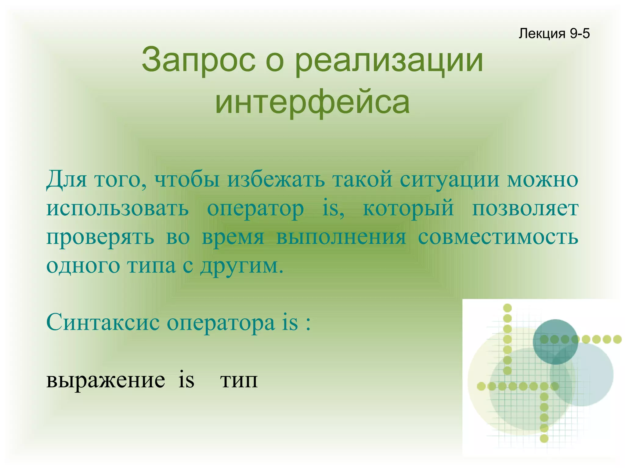 Запрос о реализации
интерфейса

Лекция 9-5

Для того, чтобы избежать такой ситуации можно
использовать оператор is, который позволяет
проверять во время выполнения совместимость
одного типа с другим.
Синтаксис оператора is :
выражение is

тип

 