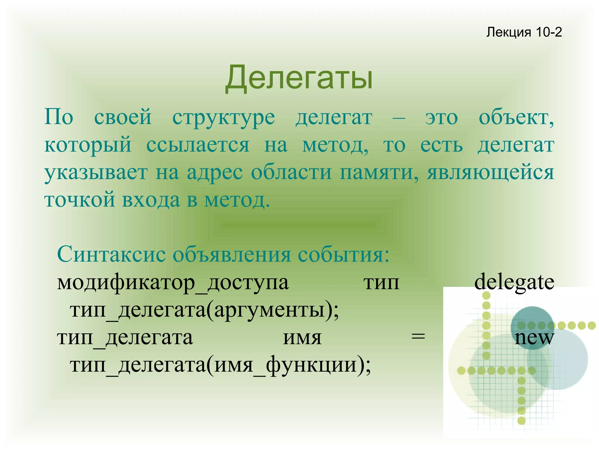 Лекция 10-2

Делегаты
По своей структуре делегат – это объект,
который ссылается на метод, то есть делегат
указывает на адрес области памяти, являющейся
точкой входа в метод.
Синтаксис объявления события:
модификатор_доступа
тип
тип_делегата(аргументы);
тип_делегата
имя
=
тип_делегата(имя_функции);

delegate
new

 