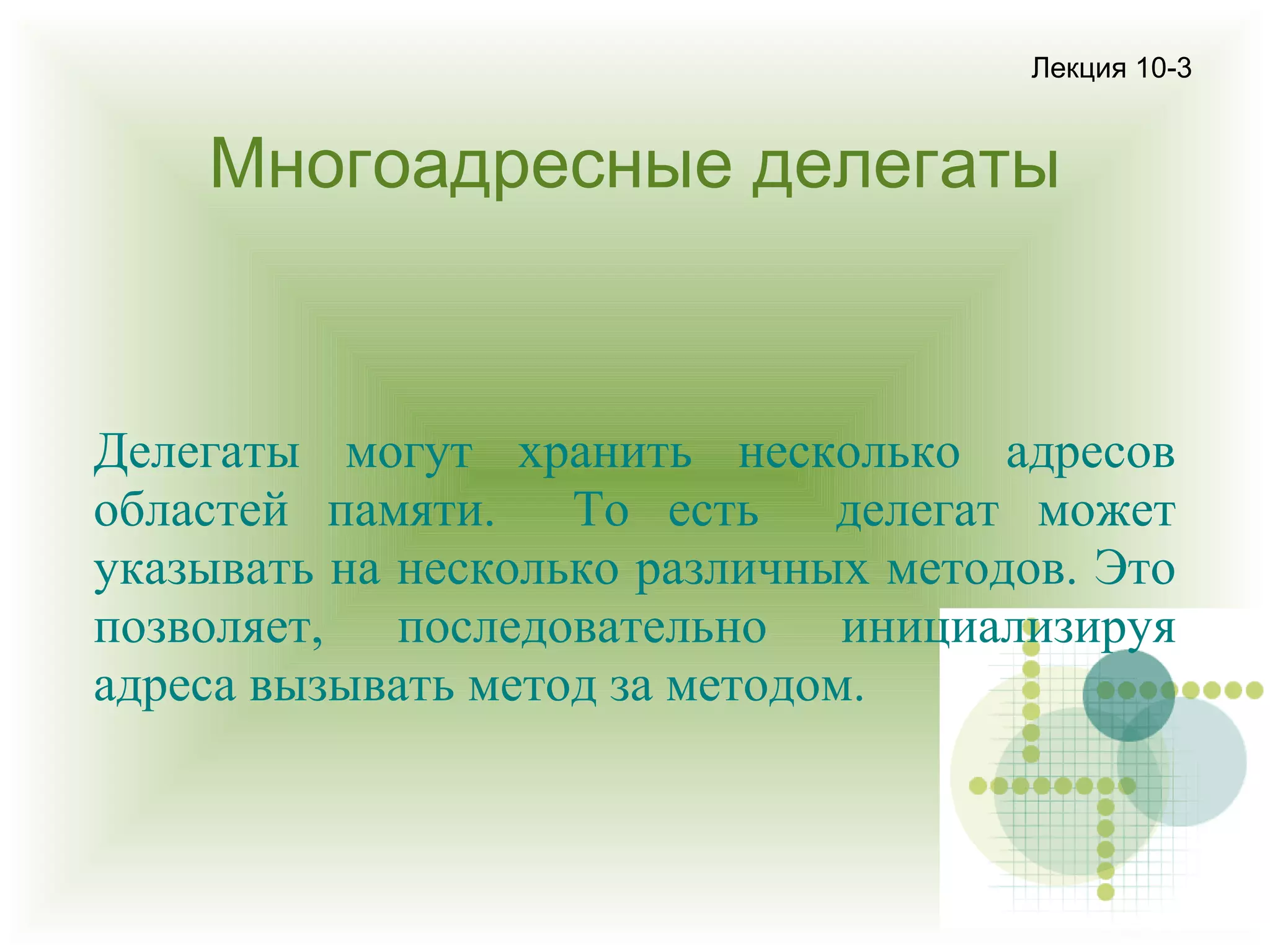 Лекция 10-3

Многоадресные делегаты

Делегаты могут хранить несколько адресов
областей памяти. То есть делегат может
указывать на несколько различных методов. Это
позволяет, последовательно инициализируя
адреса вызывать метод за методом.

 