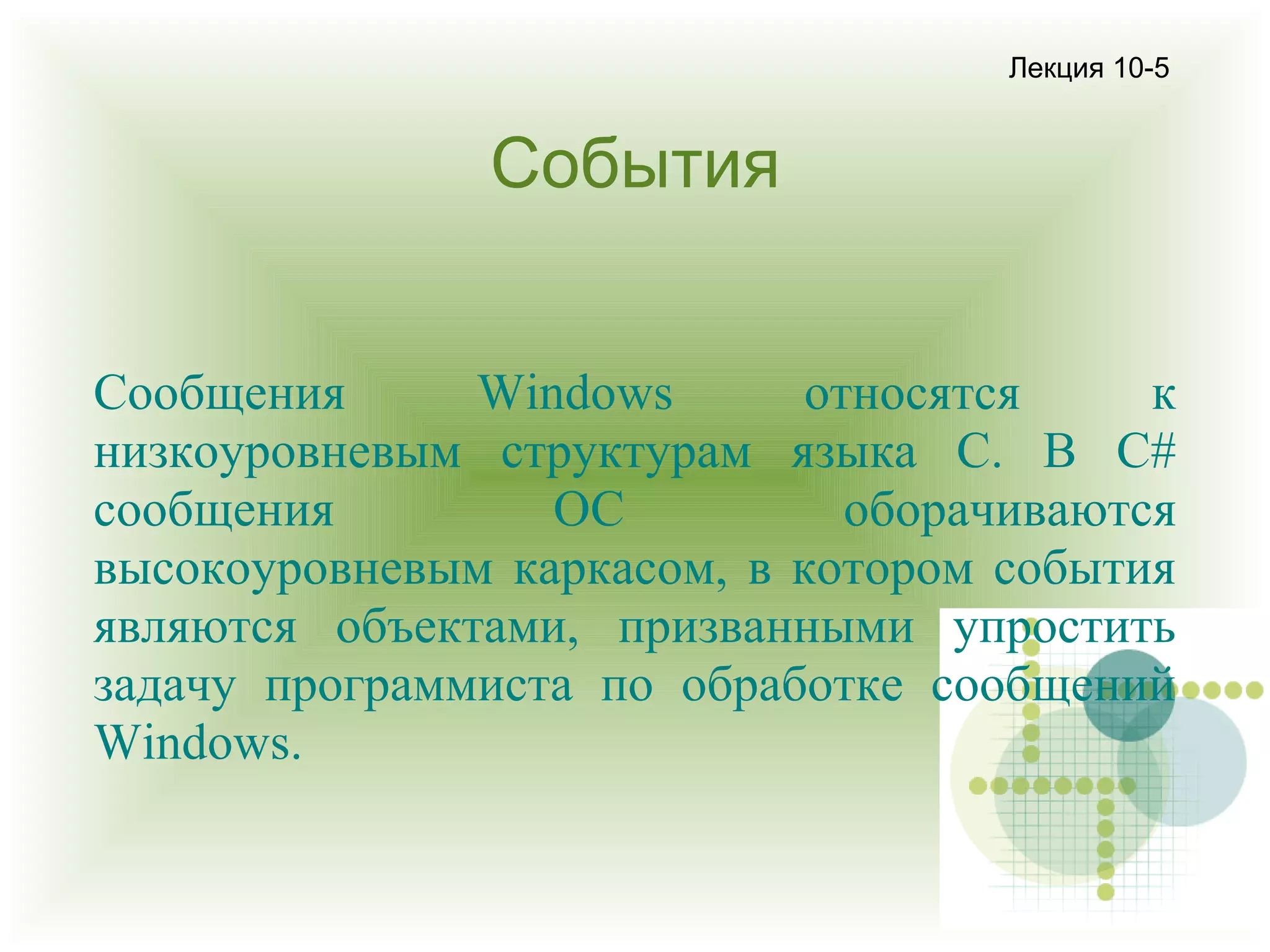 Лекция 10-5

События
Сообщения
Windows
относятся
к
низкоуровневым структурам языка С. В С#
сообщения
ОС
оборачиваются
высокоуровневым каркасом, в котором события
являются объектами, призванными упростить
задачу программиста по обработке сообщений
Windows.

 