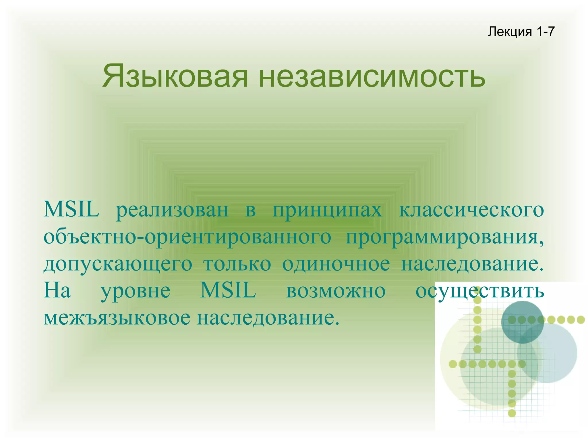 Лекция 1-7

Языковая независимость

MSIL реализован в принципах классического
объектно-ориентированного программирования,
допускающего только одиночное наследование.
На уровне MSIL возможно осуществить
межъязыковое наследование.

 