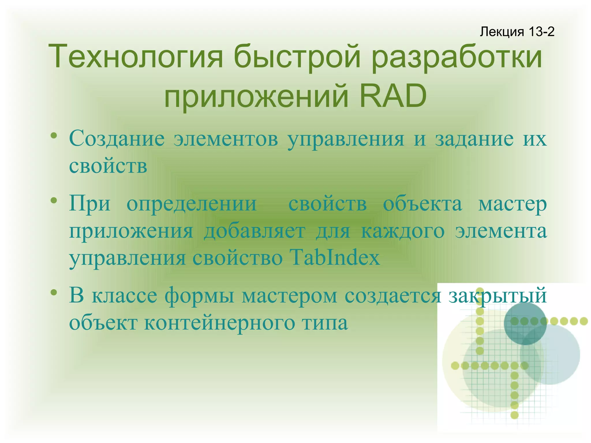 Лекция 13-2

Технология быстрой разработки
приложений RAD






Создание элементов управления и задание их
свойств
При определении свойств объекта мастер
приложения добавляет для каждого элемента
управления свойство TabIndex
В классе формы мастером создается закрытый
объект контейнерного типа

 