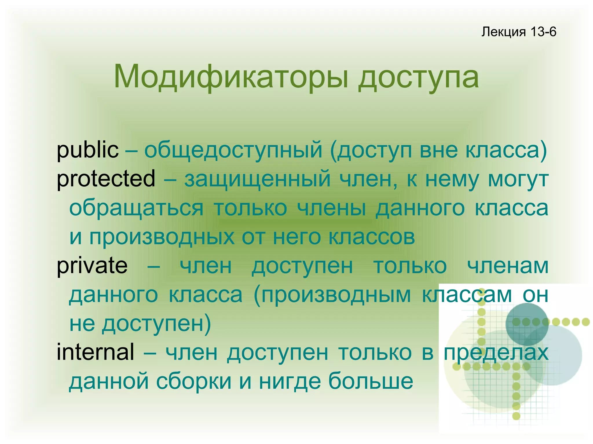 Лекция 13-6

Модификаторы доступа
public – общедоступный (доступ вне класса)
protected – защищенный член, к нему могут
обращаться только члены данного класса
и производных от него классов
private – член доступен только членам
данного класса (производным классам он
не доступен)
internal – член доступен только в пределах
данной сборки и нигде больше

 