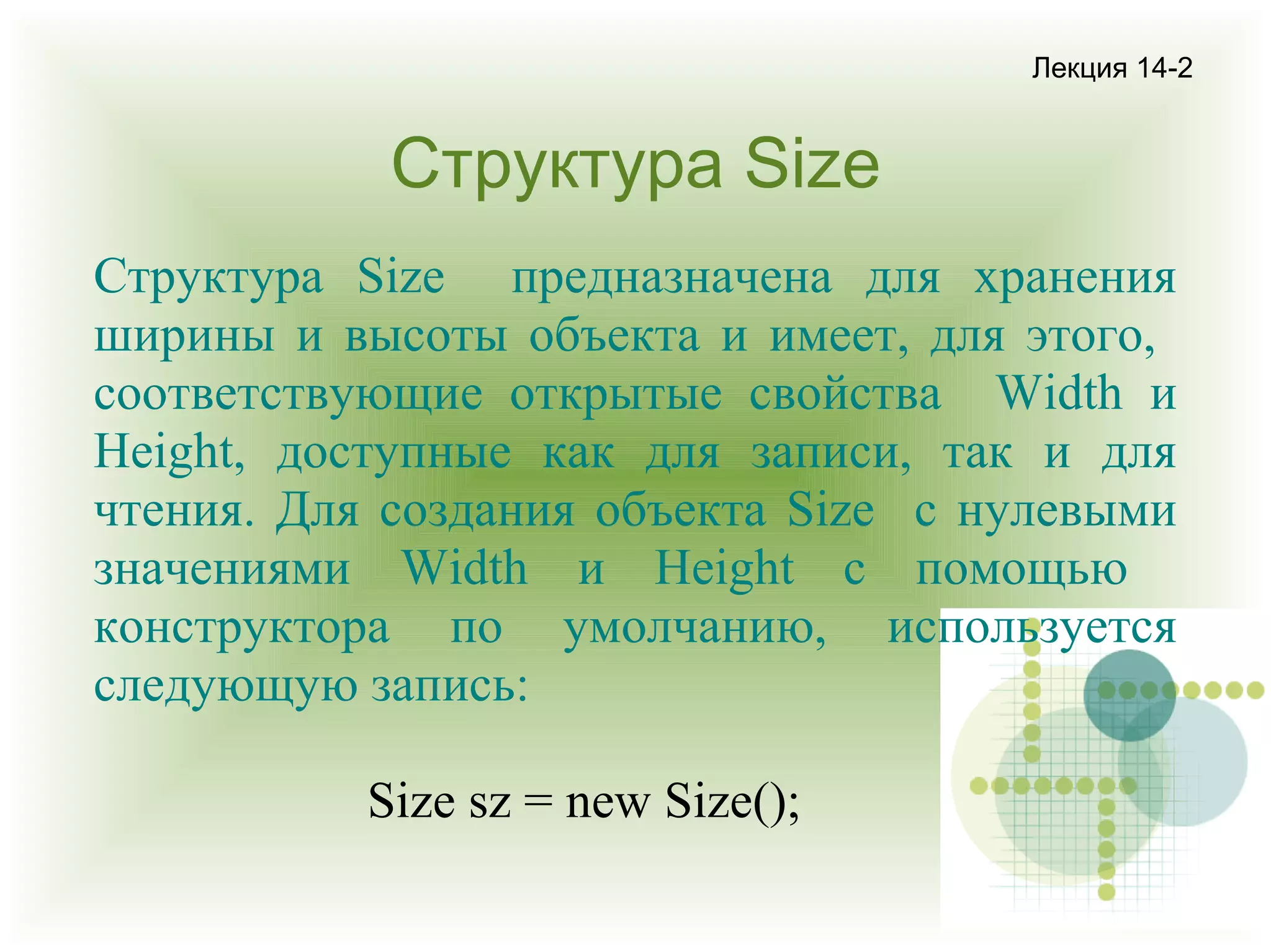 Лекция 14-2

Структура Size
Структура Size предназначена для хранения
ширины и высоты объекта и имеет, для этого,
соответствующие открытые свойства Width и
Height, доступные как для записи, так и для
чтения. Для создания объекта Size с нулевыми
значениями Width и Height с помощью
конструктора по умолчанию, используется
следующую запись:
Size sz = new Size();

 